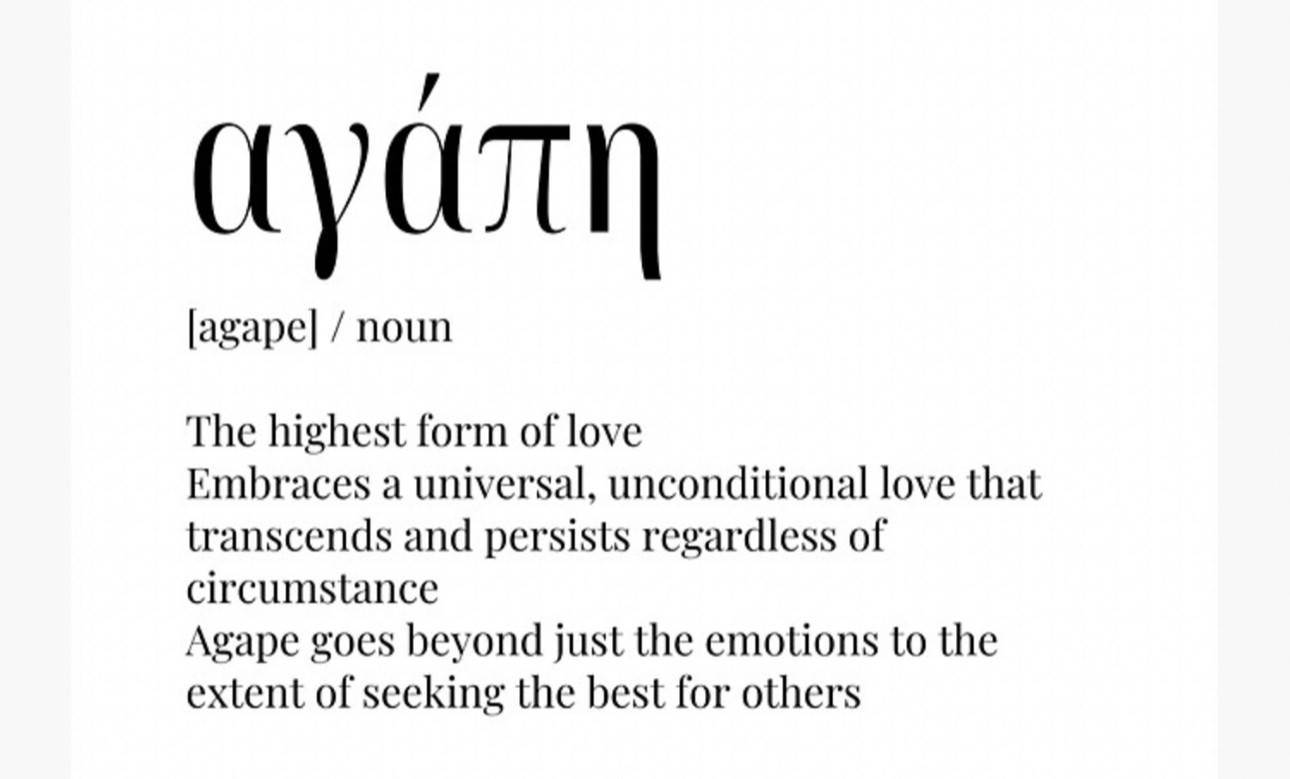 (agape] / noun
The highest form of love
Embraces a universal, unconditional love that transcends and persists regardless of circumstance
Agape goes beyond just the emotions to the extent of seeking the best for others