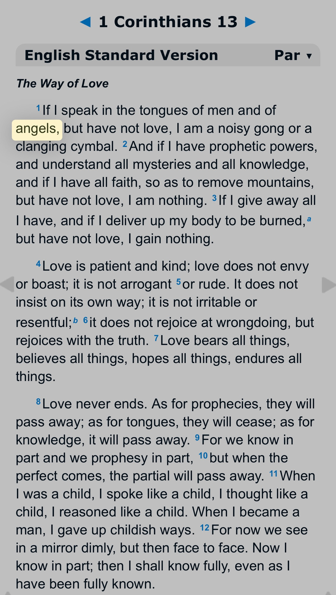 • 1 Corinthians 13 /
English Standard Version
Par v
The Way of Love
1 If I speak in the tongues of men and of angels, but have not love, I am a noisy gong or a clanging cymbal. ≥ And if I have prophetic powers, and understand all mysteries and all knowledge, and if I have all faith, so as to remove mountains, but have not love, I am nothing. 3 If I give away all Thave, and if I deliver up my body to be burned, a but have not love, I gain nothing.
4 Love is patient and kind; love does not envy or boast; it is not arrogant 5 or rude. It does not insist on its own way; it is not irritable or resentful; 6 it does not rejoice at wrongdoing, but rejoices with the truth. Love bears all things, believes all things, hopes all things, endures all things.
& Love never ends. As for prophecies, they will pass away; as for tongues, they will cease; as for knowledge, it will pass away. °For we know in part and we prophesy in part, 1 but when the perfect comes, the partial will pass away. 1 When I was a child, I spoke like a child, I thought like a child, I reasoned like a child. When I became a man, I gave up childish ways. 12 For now we see in a mirror dimly, but then face to face. Now I know in part; then I shall know fully, even as I have been fully known.