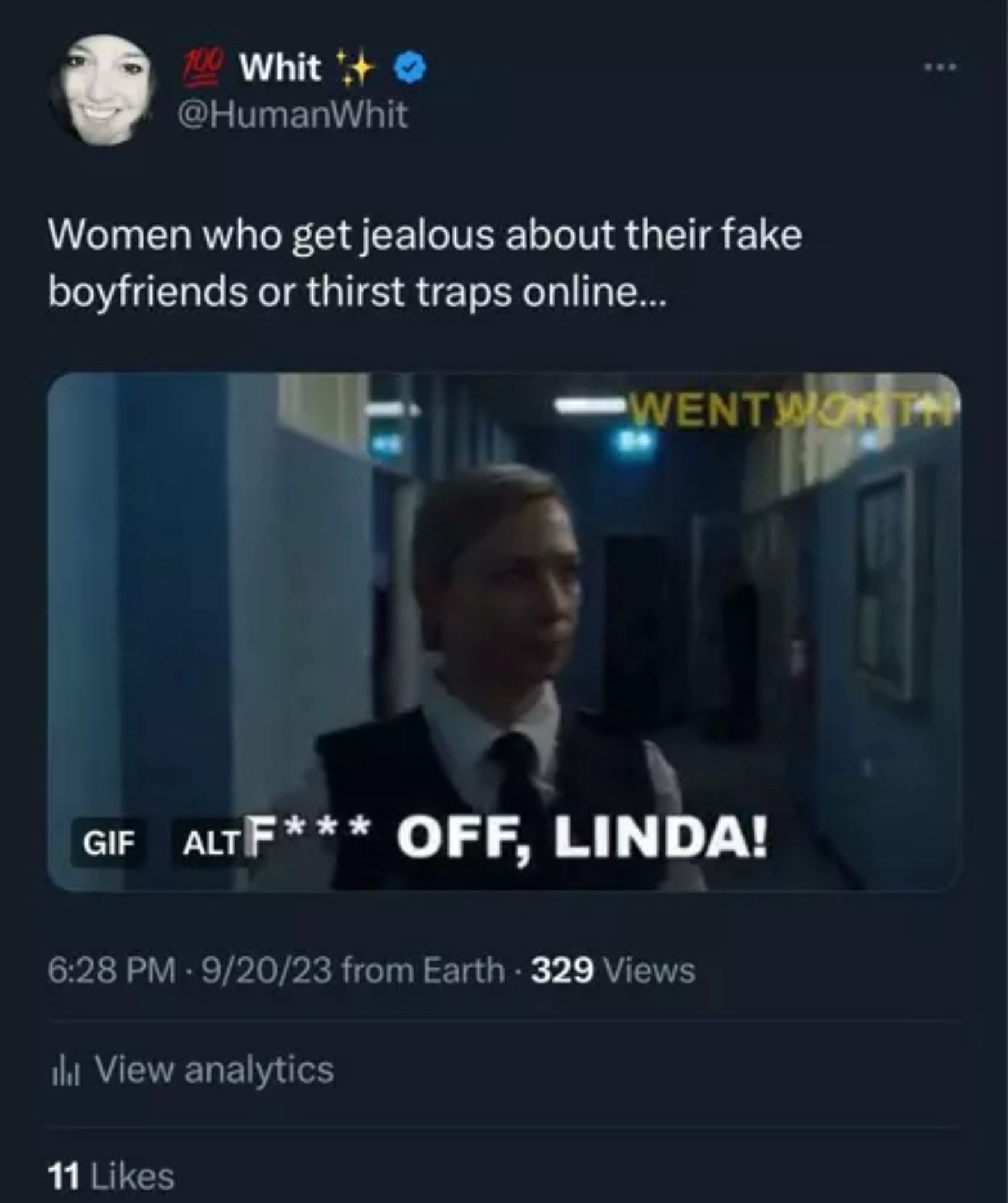 Whit
@HumanWhit
Women who get jealous about their fake boyfriends or thirst traps online...
WENTWORTH
GIF
ALF*** OFF, LINDA!
6:28 PM - 9/20/23 from Earth - 329 Views