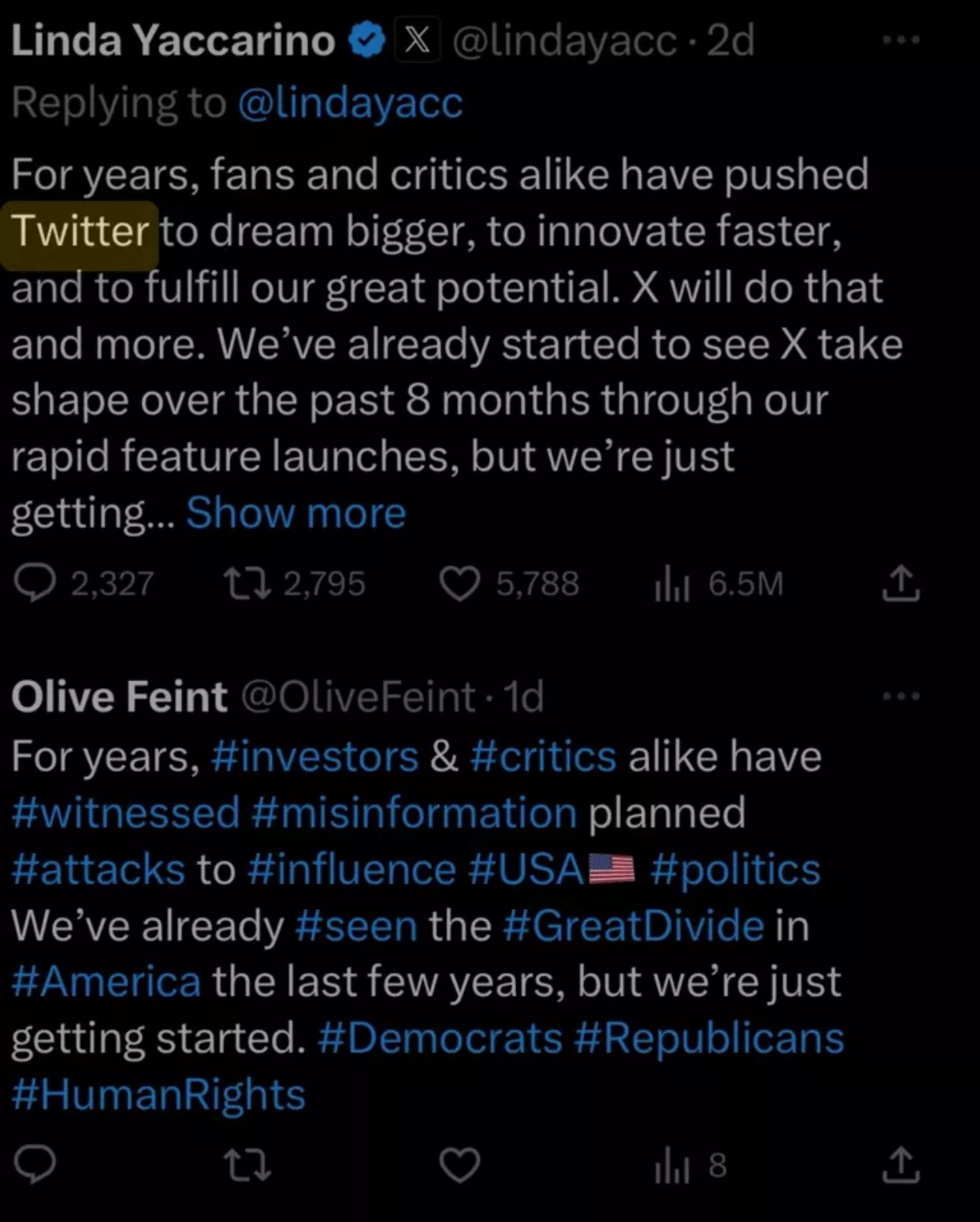 Linda Yaccarino
X @lindayacc •2d
Replying to @lindayacc
For years, fans and critics alike have pushed Twitter to dream bigger, to innovate faster, and to fulfill our great potential. X will do that and more. We've already started to see X take shape over the past 8 months through our rapid feature launches, but we're just getting... Show more
@ 2,327.
1) 2,795
© 5,788
thi 6.5M
企
Olive Feint @OliveFeint • 1d
For years, #investors & #critics alike have #witnessed #misinformation planned #attacks to #influence #USAE #politics We've already #seen the #GreatDivide in #America the last few years, but we're just getting started. #Democrats #Republicans #HumanRights