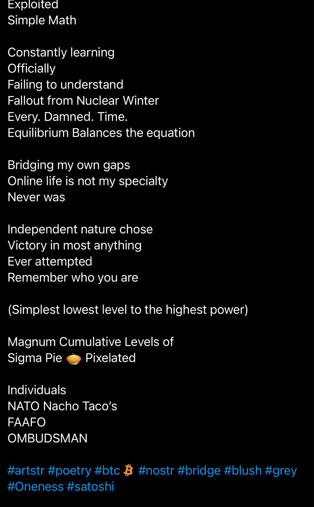 Exploited
Simple Math
Constantly learning
Officially
Failing to understand
Fallout from Nuclear Winter
Every. Damned. Time.
Equilibrium Balances the equation
Bridging my own gaps
Online life is not my specialty
Never was
Independent nature chose
Victory in most anything
Ever attempted
Remember who you are
(Simplest lowest level to the highest power)
Magnum Cumulative Levels of
Sigma Pie
Pixelated
Individuals
NATO Nacho Taco's
FAAFO
OMBUDSMAN
#artstr #poetry #btc $ #nostr #bridge #blush #grey #Oneness #satoshi