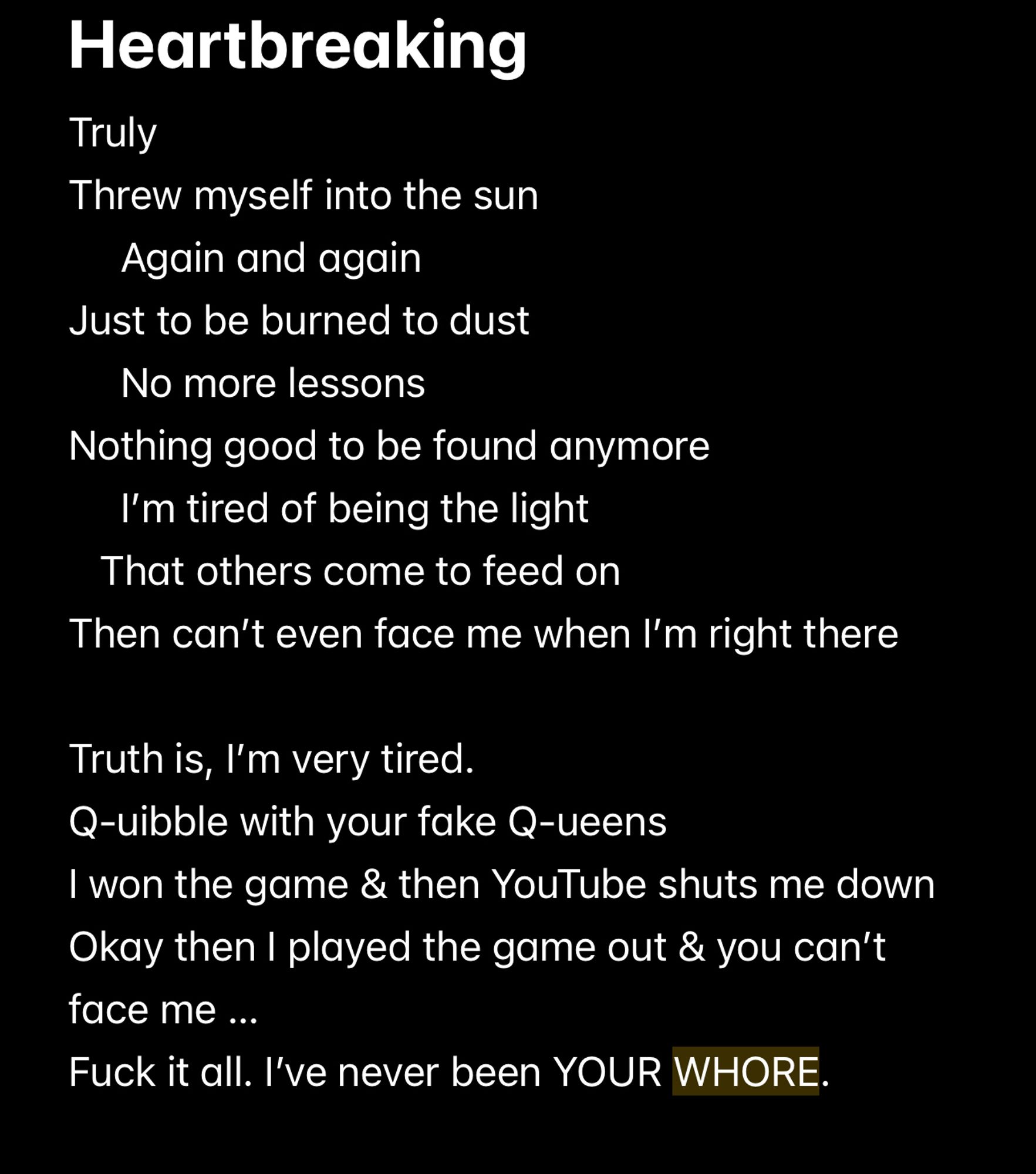 Heartbreaking
Truly
Threw myself into the sun
Again and again
Just to be burned to dust
No more lessons
Nothing good to be found anymore
I'm tired of being the light
That others come to feed on
Then can't even face me when I'm right there
Truth is, I'm very tired.
Quibble with your fake Queens
I won the game & then YouTube shuts me down
Okay then I played the game out & you can't face me ...
Fuck it all. l've never been YOUR WHORE.