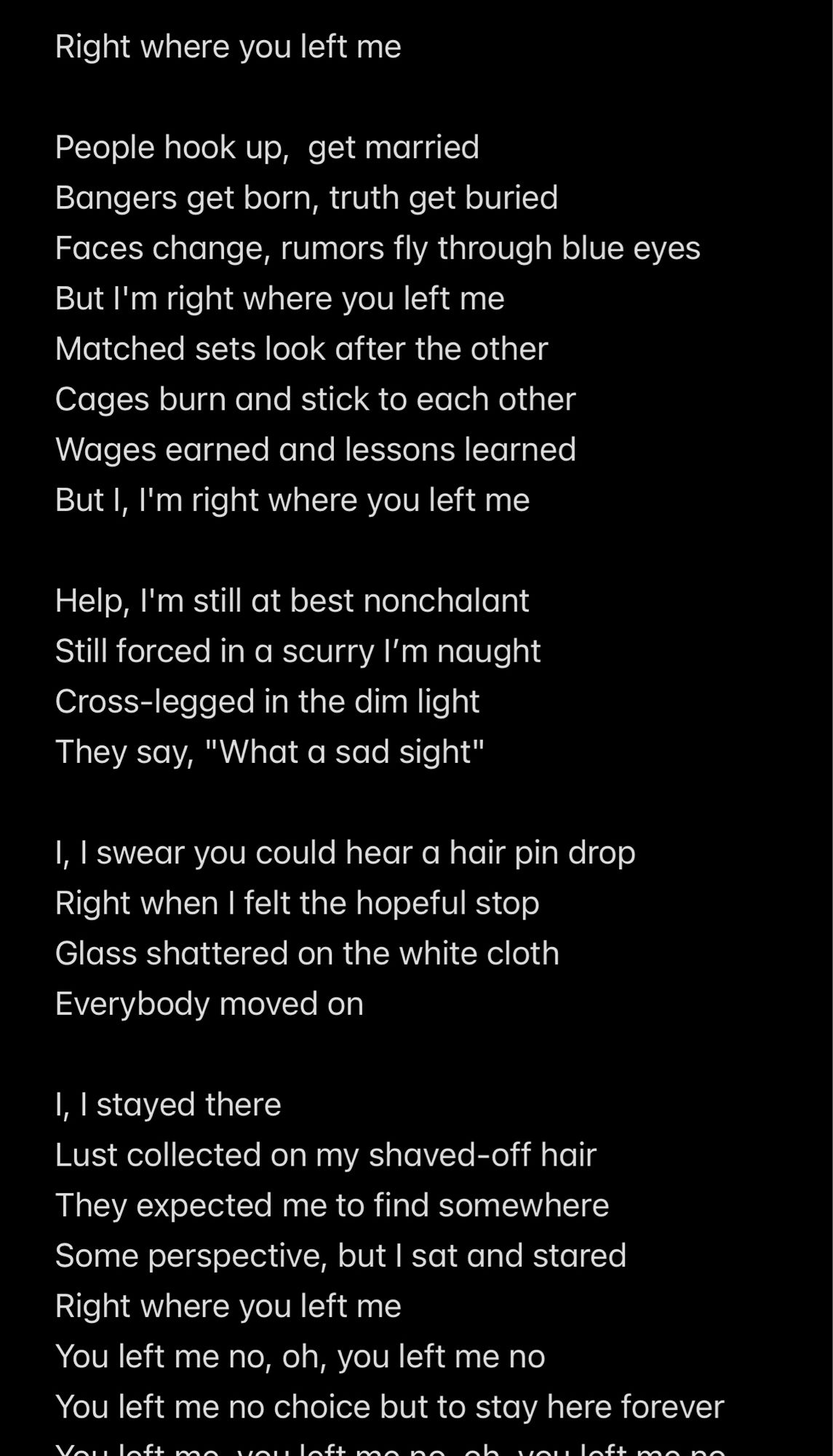 Help, I'm still at best nonchalant

Still forced in a scurry I'm naught

Cross-legged in the dim light

They say, "What a sad sight"
Right where you left me
People hook up, get married
Bangers get born, truth get buried
Faces change, rumors fly through blue eyes But I'm right where you left me Matched sets look after the other
Cages burn and stick to each other
Wages earned and lessons learned
But I, I'm right where you left me
1, I swear you could hear a hair pin drop Right when I felt the hopeful stop Glass shattered on the white cloth
Everybody moved on
1, I stayed there
Lust collected on my shaved-off hair
They expected me to find somewhere Some perspective, but I sat and stared Right where you left me
You left me no, oh, you left me no
You left me no choice but to stay here forever