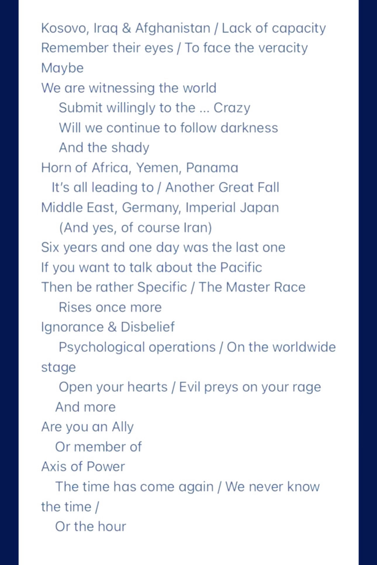 Kosovo, Iraq & Afghanistan / Lack of capacity Remember their eyes / To face the veracity Maybe
We are witnessing the world
Submit willingly to the ... Crazy
Will we continue to follow darkness And the shady
Horn of Africa, Yemen, Panama
It's all leading to / Another Great Fall Middle East, Germany, Imperial Japan (And yes, of course Iran)
Six years and one day was the last one
If you want to talk about the Pacific Then be rather Specific / The Master Race
Rises once more
Ignorance & Disbelief
Psychological operations / On the worldwide stage
Open your hearts / Evil preys on your rage
And more
Are you an Ally Or member of
Axis of Power
The time has come again / We never know the time /
Or the hour
