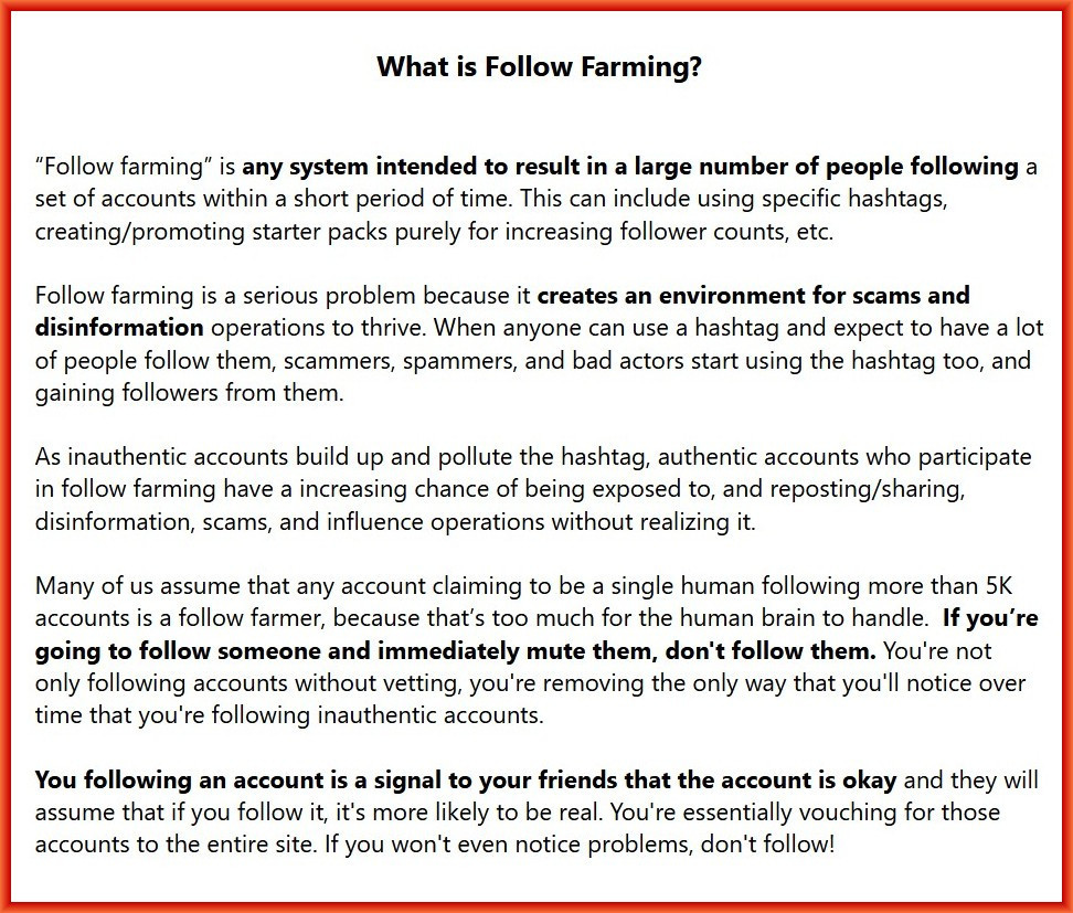 What is Follow Farming?

“Follow farming” is any system intended to result in a large number of people following a set of accounts within a short period of time. This can include using specific hashtags, creating/promoting starter packs purely for increasing follower counts, etc.

Follow farming is a serious problem because it creates an environment for scams and disinformation operations to thrive. When anyone can use a hashtag and expect to have a lot of people follow them, scammers, spammers, and bad actors start using the hashtag too, and gaining followers from them.

As inauthentic accounts build up and pollute the hashtag, authentic accounts who participate in follow farming have a increasing chance of being exposed to, and reposting/sharing, disinformation, scams, and influence operations without realizing it.

Many of us assume that any account claiming to be a single human following more than 5K accounts is a follow farmer, because that’s too much for the human brain to handle.  If you’re going to follow someone and immediately mute them, don't follow them. You're not only following accounts without vetting, you're removing the only way that you'll notice over time that you're following inauthentic accounts. 

You following an account is a signal to your friends that the account is okay and they will assume that if you follow it, it's more likely to be real. You're essentially vouching for those accounts to the entire site. If you won't even notice problems, don't follow!

(Credit: rahaeli and doctorscience on this platform - not tagging them so they don't get a lot of unwanted attention)
