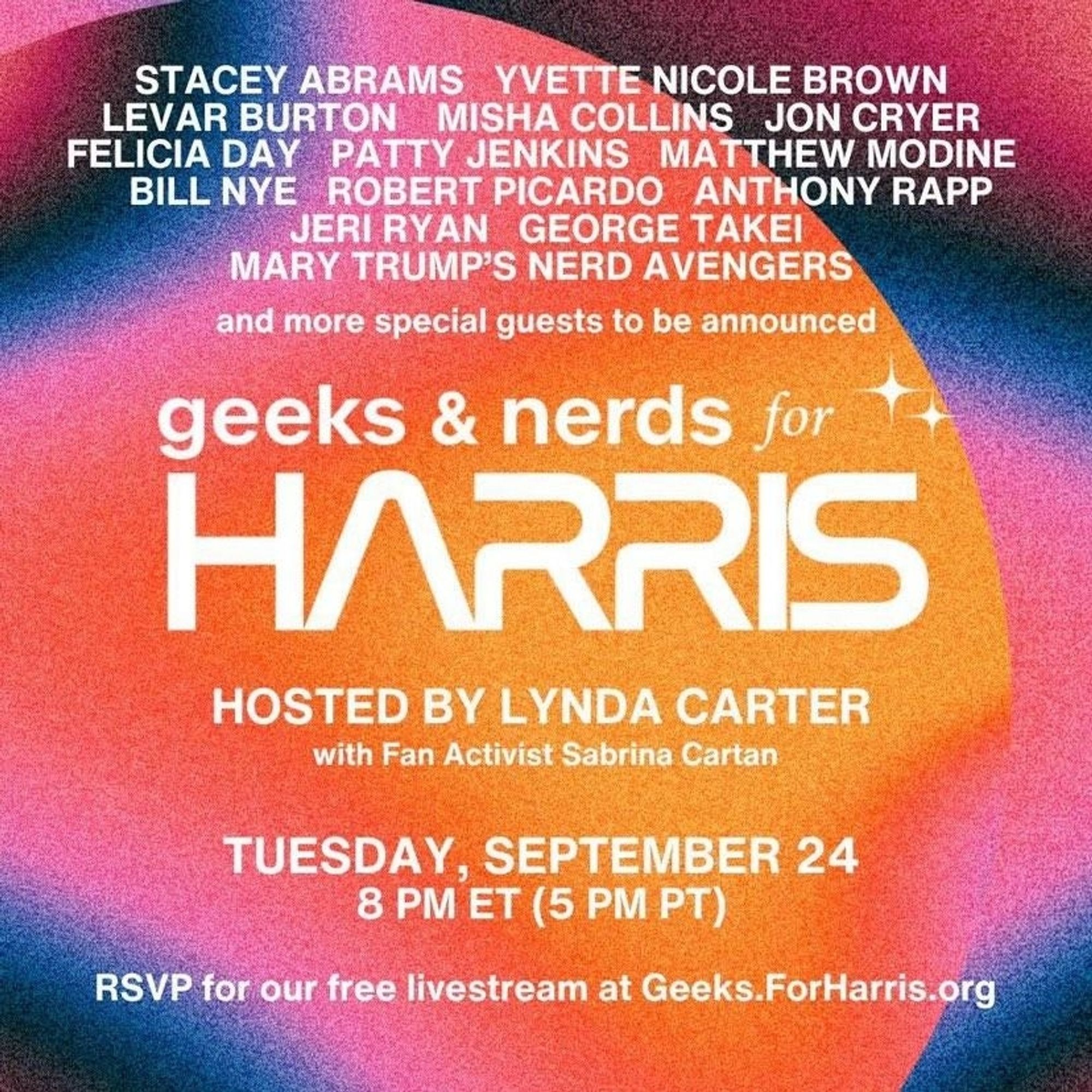 Graphic for "geeks and nerds for Harris":

Stacey Abrams
Yvette Nicole Brown 
Levar Burton
Misha Collins
Jon Carter
Felicia Day
Patty Jenkins
Matthew Modine
Bill Nye
Robert Picardo
Anthony Rapp
Jeri Ryan
George Takei
Mary Trump's Nerd Avengers
and more special guests to be announced

geeks and nerds for HARRIS
Hosted by Lynda Carter
with Fan Activist Sabrina Cartan
Tuesday, September 24
8 PM ET (5 PM PT)
RSVP for our free Livestream at geeks.forharris.org