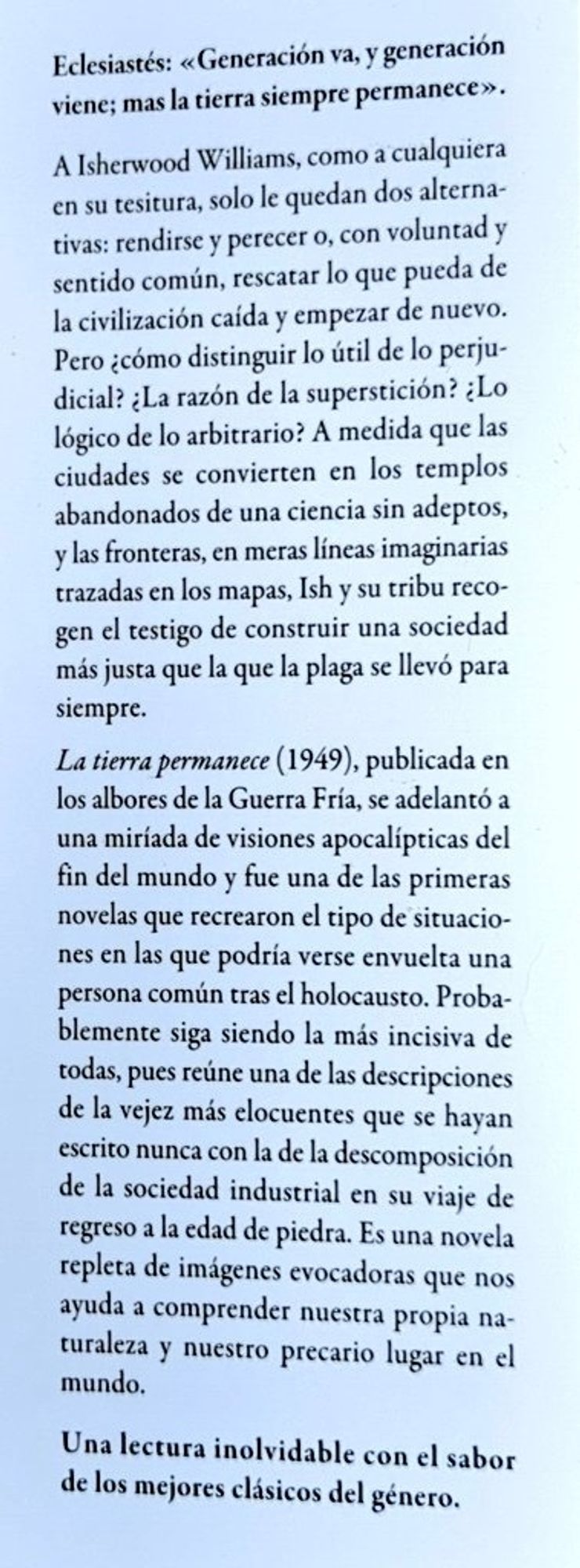 Sinopsis. Eclesiastés: generación va, y generación viene; más la tierra siempre permanece. A Isherwood Williams, como a cualquiera en su tesitura, solo le quedan dos alternativas: rendirse y perecer o, con voluntad y sentido común, rescatar lo que pueda de una de la civilización caída y empezar de nuevo. Pero ¿como distinguir lo útil de lo perjudicial? ¿la razón de la superstición? ¿lo lógico de lo arbitrario? A medida que las ciudades se convierten en los templos abandonados de una ciencia sin adeptos, y las fronteras, en meras líneas imaginarias trazadas en los mapas, Ish y su tribu recogen el testigo de construir una sociedad más justa que la plaga se llevó para siempre. La Tierra permanece, publicada en los albores de la Guerra Fría, se adelantó a una miriada de visiones apocalípticas del fin del mundo y fue una de las primeras novelas que recrearon el tipo de situaciones en las que podría haberse envuelto una persona común tras la Holocausto.