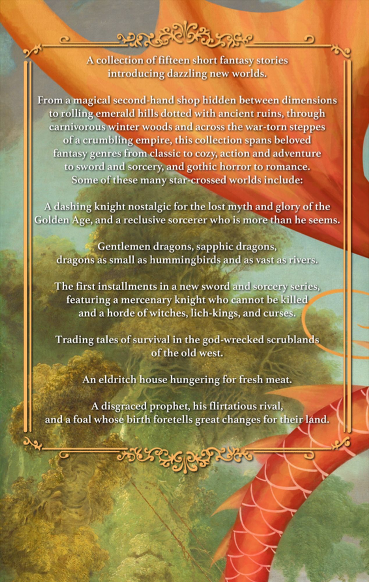 Back cover, a red dragon wing and tail against a forest. Text in a gold frame: A collection of 15 short fantasy stories introducing dazzling new worlds.
From a magical second-hand shop hidden between dimensions to rolling emerald hills dotted with ancient ruins, through carnivorous winter woods and across the war-torn steppes of a crumbling empire, this collection spans beloved fantasy genres from classic to cozy, action and adventure to sword and sorcery, and gothic horror to romance.
A dashing knight nostalgic for the lost myth and glory of the Golden Age, and a reclusive sorcerer who is more than he seems.
Gentlemen dragons, sapphic dragons, dragons as small as hummingbirds and as vast as rivers.
The first installments in a new sword & sorcery series, featuring a mercenary knight who cannot be killed and a horde of witches, lich-kings, and curses.
Trading tales of survival in the god-wrecked scrublands of the old west.
An eldritch house hungering for fresh meat.