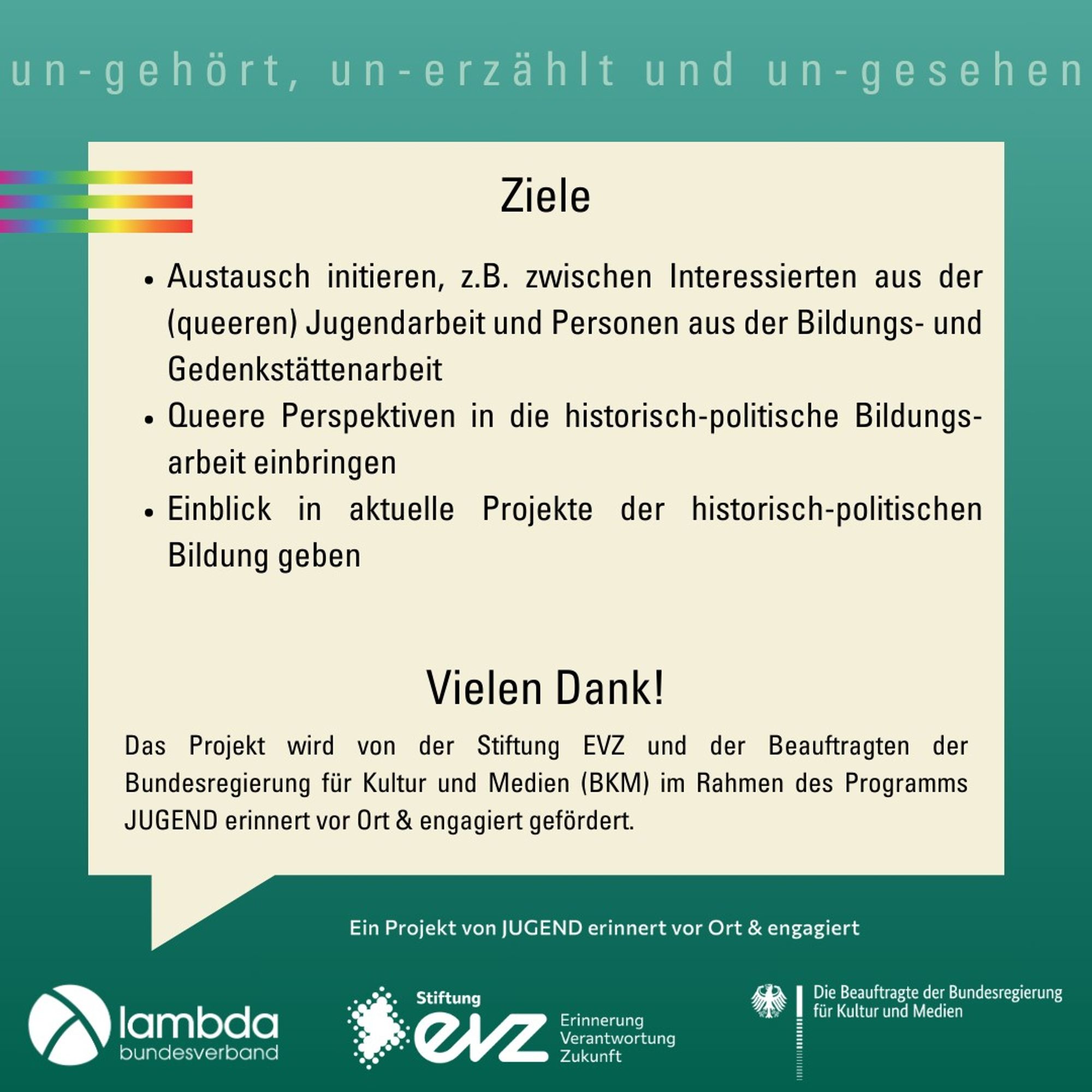 Ziele
•	Austausch initieren, z.B. zwischen Interessierten aus der (queeren) Jugendarbeit und Personen aus der Bildungs- und Gedenkstättenarbeit
•	Queere Perspektiven in die historisch-politische Bildungs-arbeit einbringen
•	Einblick in aktuelle Projekte der historisch-politischen Bildung geben