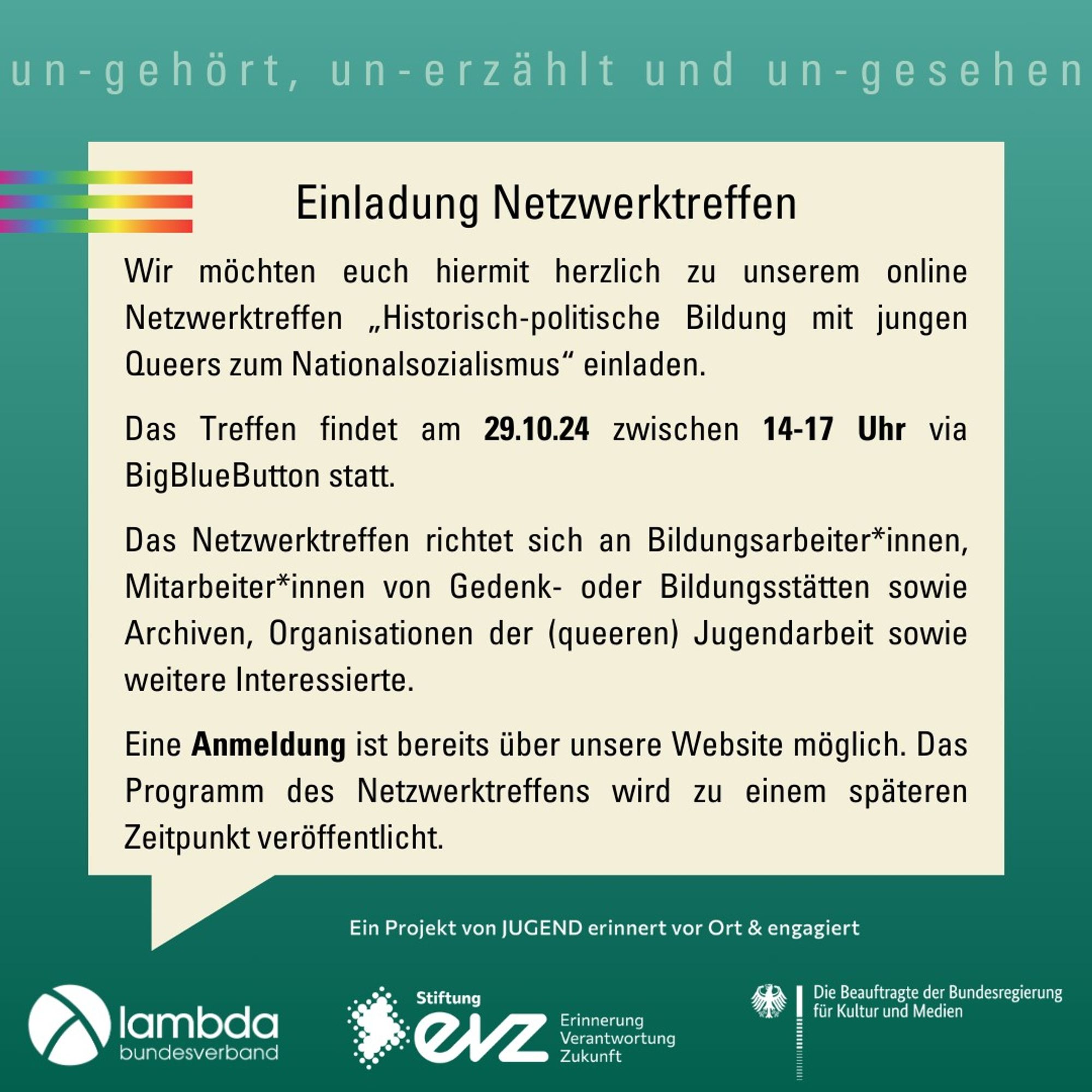 Wir möchten euch hiermit herzlich zu unserem online Netzwerktreffen „Historisch-politische Bildung mit jungen Queers zum Nationalsozialismus“ einladen.‘
Das Treffen findet am 29.10.24 zwischen 14-17 Uhr via BigBlueButton statt.