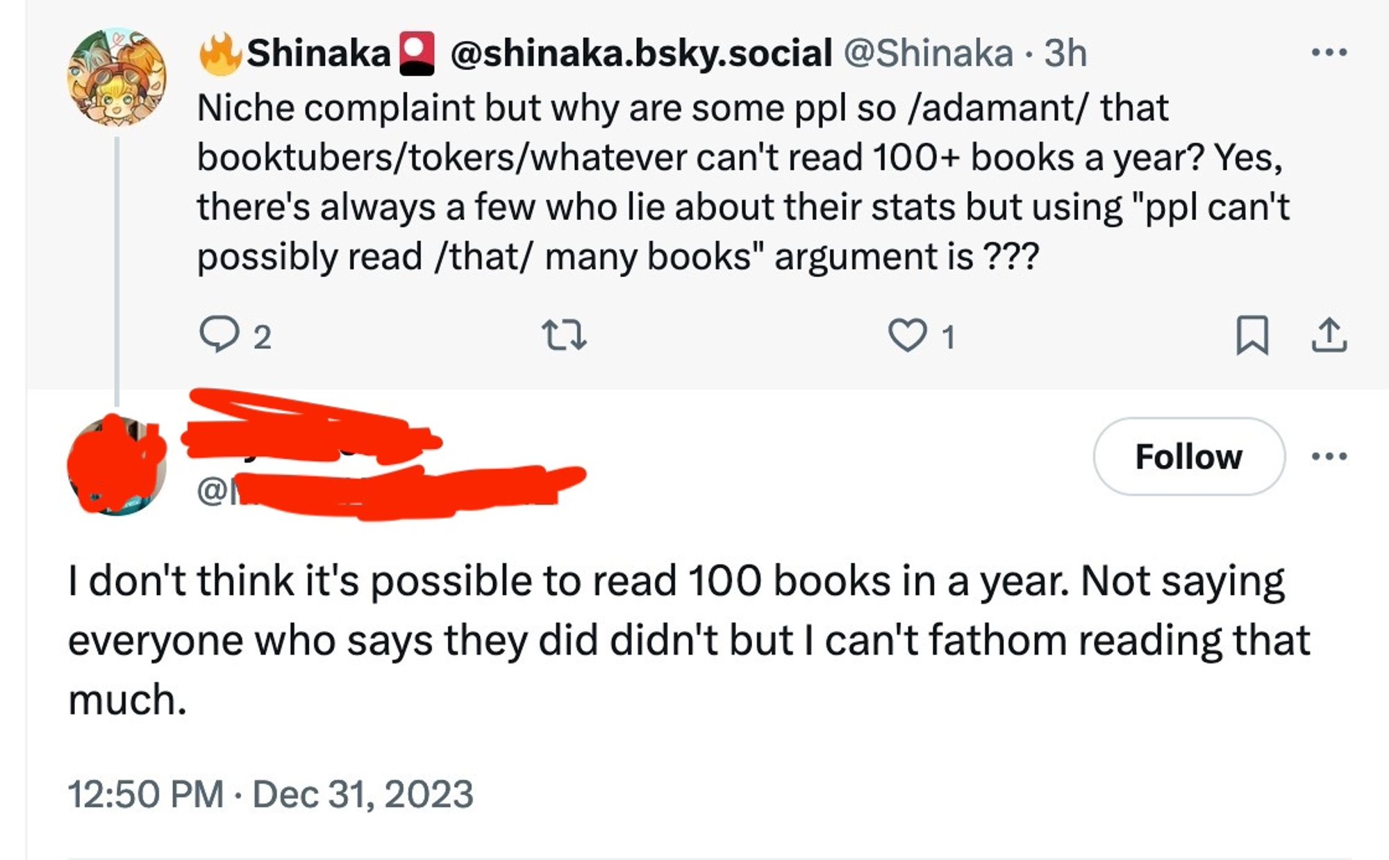 Screenshot of a twitter thread between Shinaka (OP) and an idiot whose name has been redacted:

Shinaka: Niche complaint but why are some ppl so /adamant/ that booktubers/tokers/whatever can't read 100+ books a year? Yes, there's always a few who lie about their stats but using "ppl can't possibly read /that/ many books" argument is ???

Idiot: I don't think it's possible to read 100 books in a year. Not saying everyone who says they did didn't but I can't fathom reading that much.