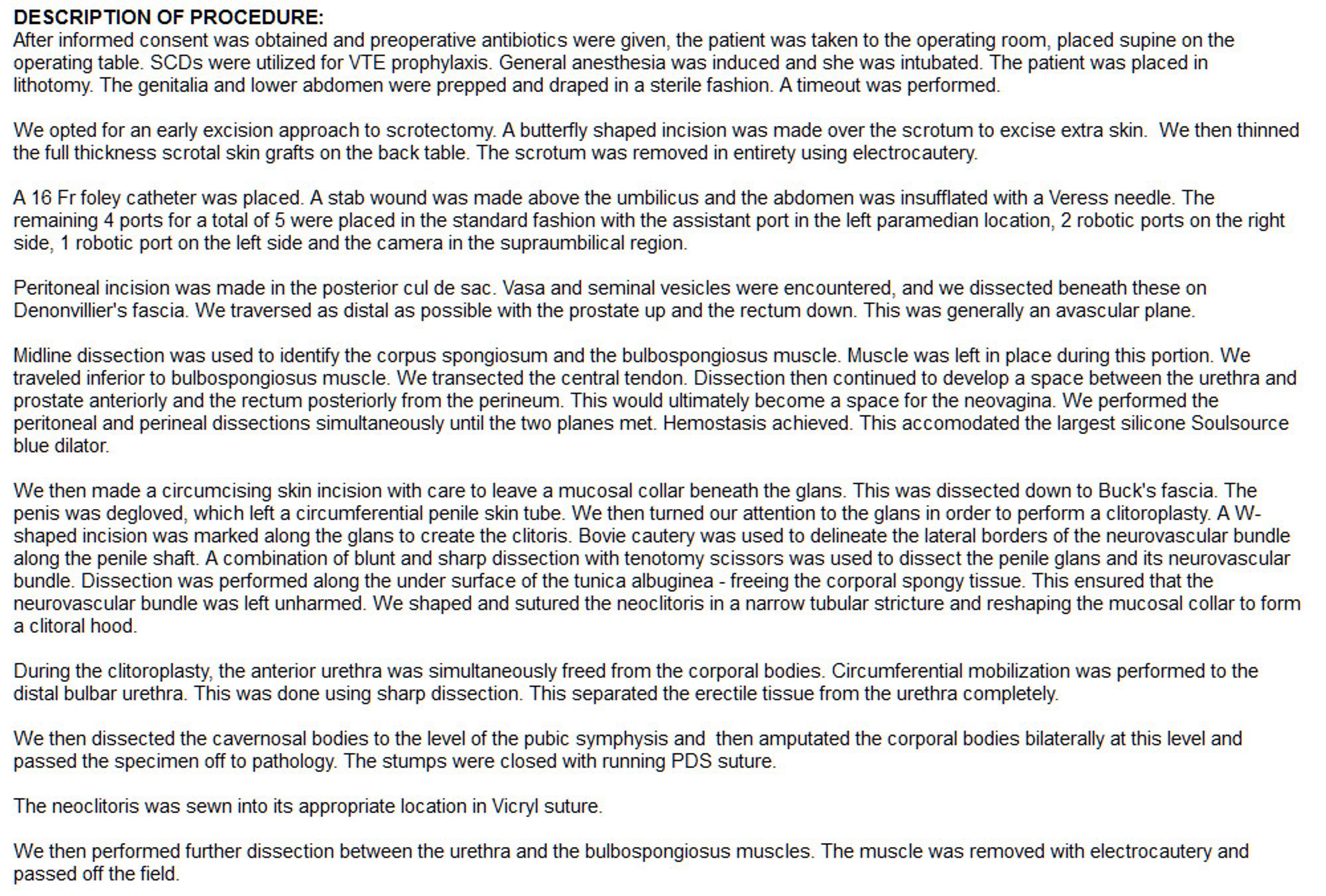 DESCRIPTION OF PROCEDURE:  
After informed consent was obtained and preoperative antibiotics were given, the patient was taken to the operating room, placed supine on the operating table. SCDs were utilized for VTE prophylaxis. General anesthesia was induced and she was intubated. The patient was placed in lithotomy. The genitalia and lower abdomen were prepped and draped in a sterile fashion. A timeout was performed. 
 
We opted for an early excision approach to scrotectomy. A butterfly shaped incision was made over the scrotum to excise extra skin.  We then thinned the full thickness scrotal skin grafts on the back table. The scrotum was removed in entirety using electrocautery.
 
A 16 Fr foley catheter was placed. A stab wound was made above the umbilicus and the abdomen was insufflated with a Veress needle. The remaining 4 ports for a total of 5 were placed in the standard fashion with the assistant port in the left paramedian location, 2 robotic ports on the right side, 1 robotic