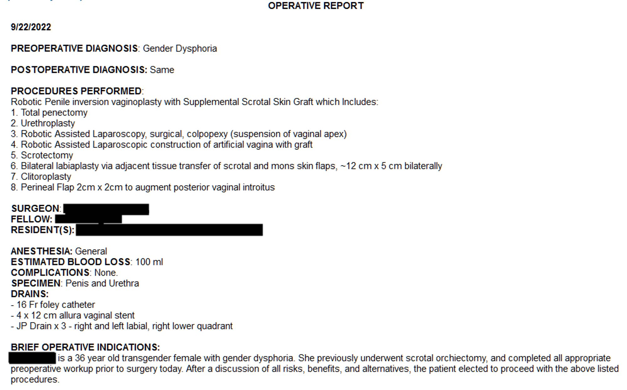 OPERATIVE REPORT
 
9/22/2022
 
PREOPERATIVE DIAGNOSIS: Gender Dysphoria

POSTOPERATIVE DIAGNOSIS: Same

PROCEDURES PERFORMED: 
Robotic Penile inversion vaginoplasty with Supplemental Scrotal Skin Graft which Includes:
1. Total penectomy
2. Urethroplasty
3. Robotic Assisted Laparoscopy, surgical, colpopexy (suspension of vaginal apex)
4. Robotic Assisted Laparoscopic construction of artificial vagina with graft
5. Scrotectomy
6. Bilateral labiaplasty via adjacent tissue transfer of scrotal and mons skin flaps, ~12 cm x 5 cm bilaterally
7. Clitoroplasty
8. Perineal Flap 2cm x 2cm to augment posterior vaginal introitus

SURGEON: REDACTED
FELLOW: REDACTED
RESIDENT(S): REDACTED

ANESTHESIA: General
ESTIMATED BLOOD LOSS: 100 ml
COMPLICATIONS: None. 
SPECIMEN: Penis and Urethra
DRAINS:
- 16 Fr foley catheter
- 4 x 12 cm allura vaginal stent
- JP Drain x 3 - right and left labial, right lower quadrant

BRIEF OPERATIVE INDICATIONS: 
REDACTED is a 36 year old transgender female with gender dysph