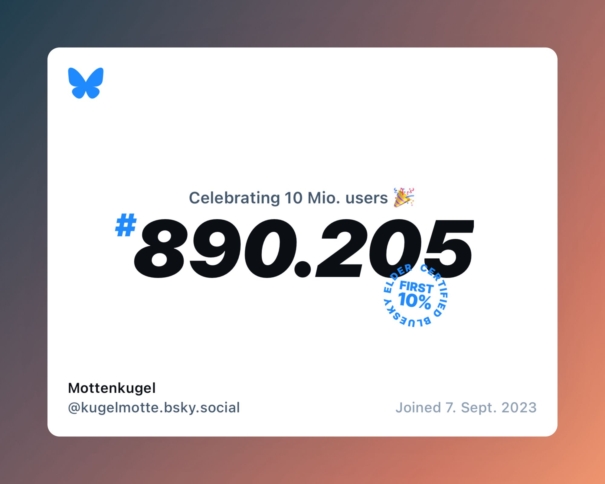 Blueskylogo
Darunter Text auf weißem Hintergrund:
Klein: „celebrating 10 Mio users 🎉
Groß und dicke Schrift: # 890.205
Wie ein runder Stempel schräg darunter: Certified Bluesky elder First 10%

Unten links, klein: Mottenkugel @kugelmotte.bsky.social 

Unten rechts: joined 7.Sept.2023