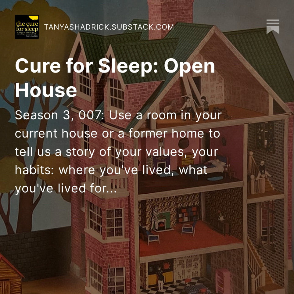 The Cure for Sleep with Tanya Shadrick on Substack

Open House
Writing prompt for Season 3, issue 007: Use a room in your current house or a former home to tell us a story of your values, your habits: where you've lived, what you've lived for...