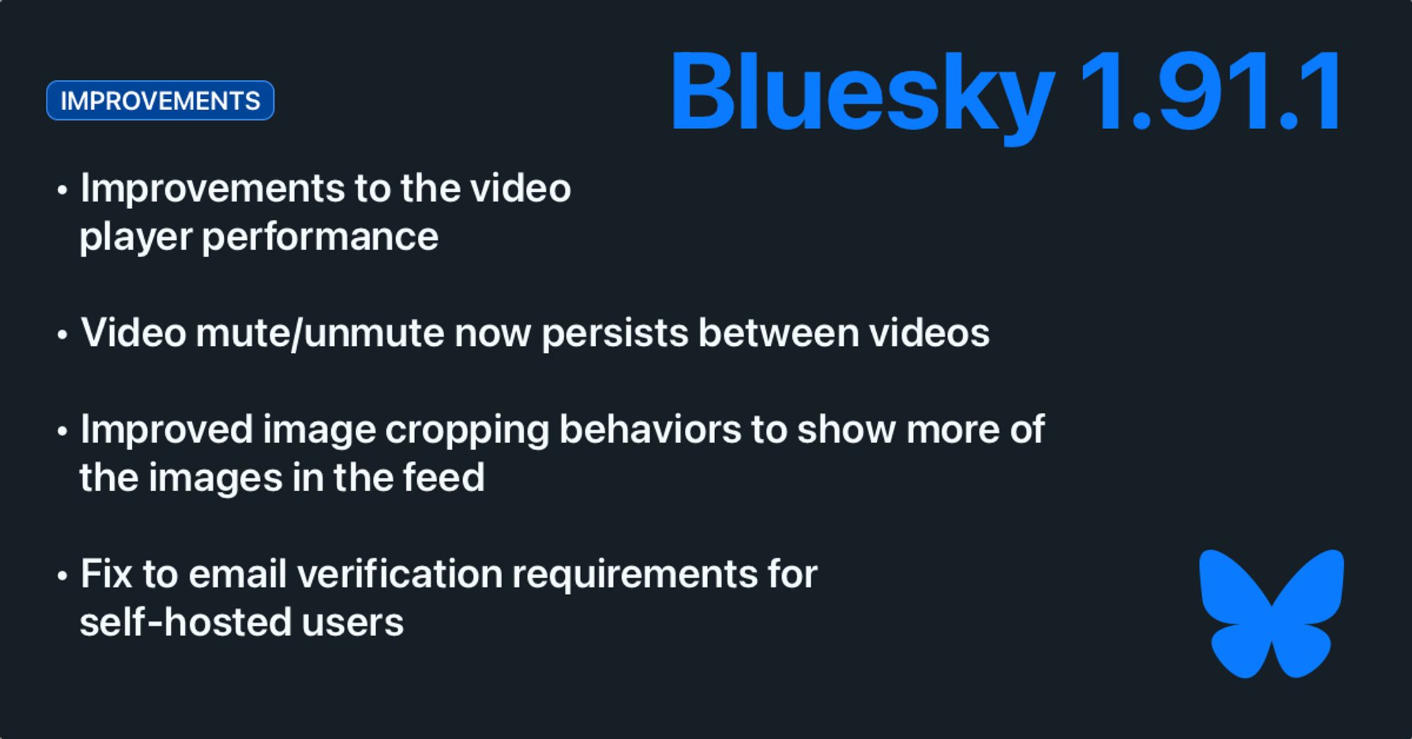 Bluesky 1.91.1. Improvements:

- Improvements to the video player performance
- Video mute/unmute now persists between videos
- Improved image cropping behaviors to show more of the images in the feed
- Fix to email verification requirements for self-hosted users