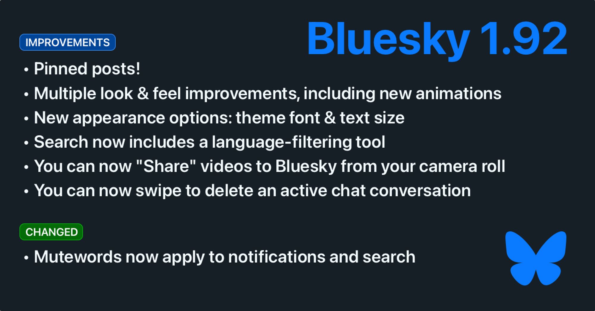 Bluesky 1.92. Improvements: Pinned posts! Multiple look & feel improvements, including new animations. New appearance options: theme font & text size. Search now includes a language-filtering tool. You can now “Share” vdieos to Bluesky from your camera roll. You can now swipe to delete an active chat conversation. Changed: Mutewords now apply to notifications and search.