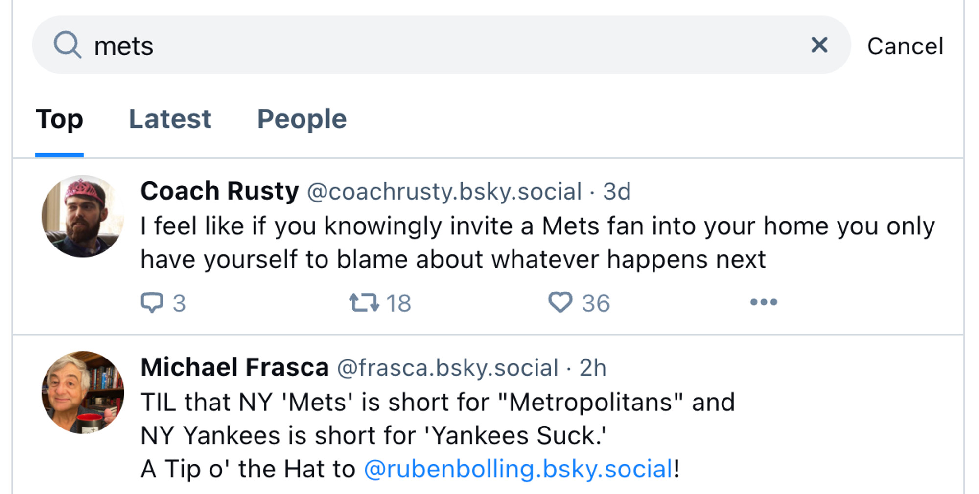 A screenshot of the search screen with "mets" as the query

Three tabs: Top, Latest, People. Top is selected.

First result by Coach Rusty
I feel like if you knowingly invite a Mets fan into your home you only have yourself to blame about whatever happens next

Second result by Michael Frasca
TIL that NY 'Mets' is short form "Metropolitans" and NY Yankeses is short for 'Yankees Suck.'
A Tip o' the Hat to @rubenbolling.bsky.social!