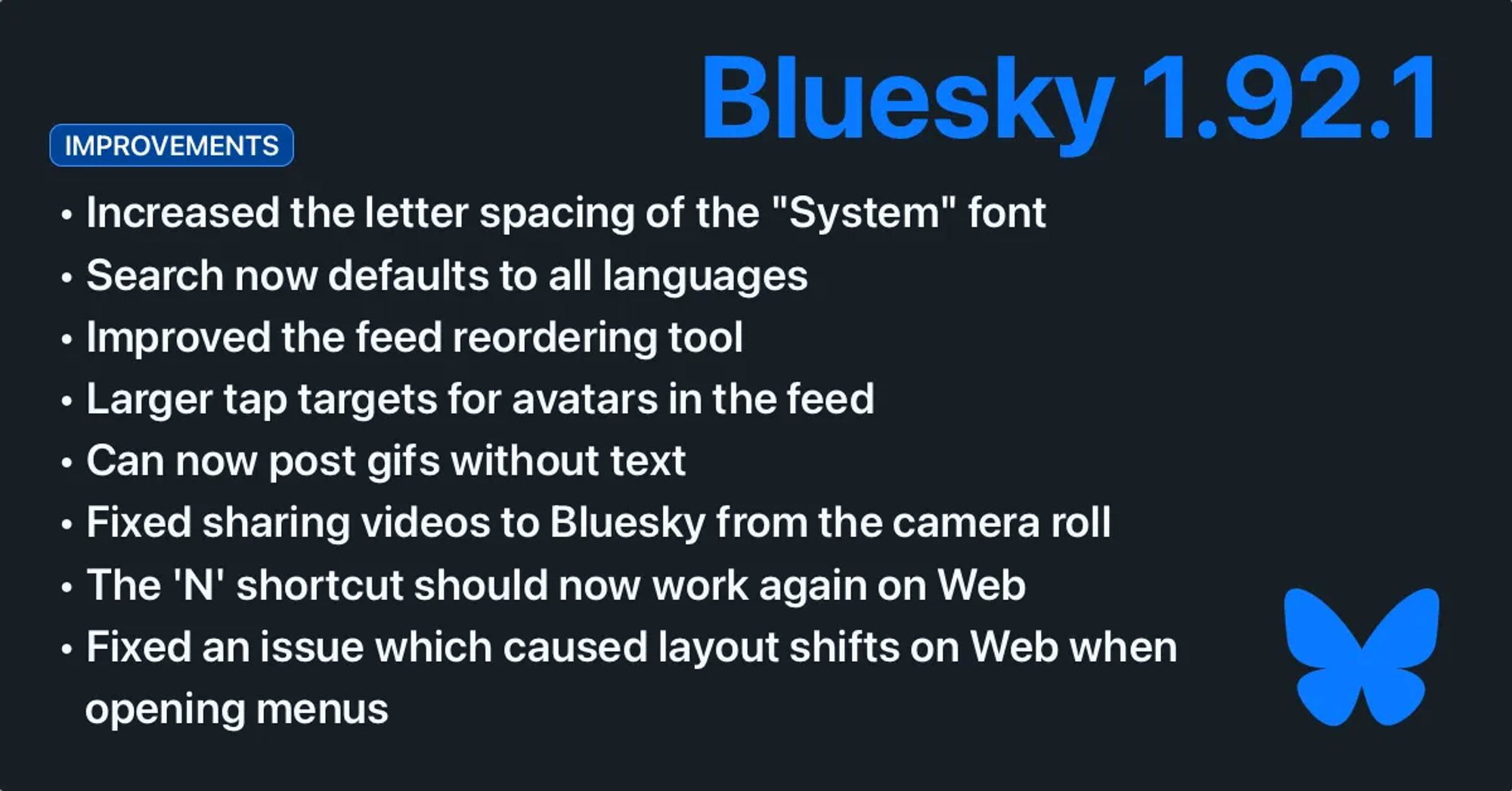 Bluesky 1.92.1. Improvements: Increased the letter spacing of the "System" font. Search now defaults to all languages. Improved the feed reordering tool. Larger tap targets for avatars in the feed. Can now post gifs without text. Fixed sharing videos to Bluesky from the camera roll. The 'N' shortcut should now work again on Web. Fixed an issue which caused layout shifts on Web when opening menus