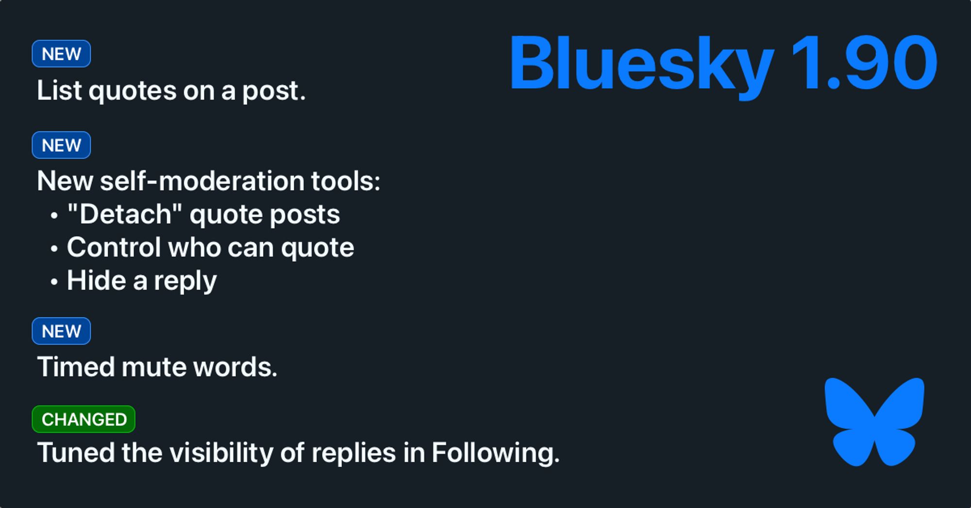 Bluesky 1.90. New: list quotes on a post. New: New self-moderation tools. “Detach” quote posts. Control who can quote. Hide a reply. New: Timed mute words. Changed: Tuned the visibility of replies in Following.