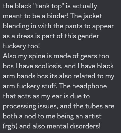 The image contains the following text: the black "tank top" is actually meant to be a binder! The jacket blending in with the pants to appear as a dress is part of this gender fuckery too!
Also my spine is made of gears too bcs I have scoliosis, and I have black arm bands bcs its also related to my arm fuckery stuff. The headphone that acts as my ear is due to processing issues, and the tubes are both a nod to me being an artist (rgb) and also mental disorders!