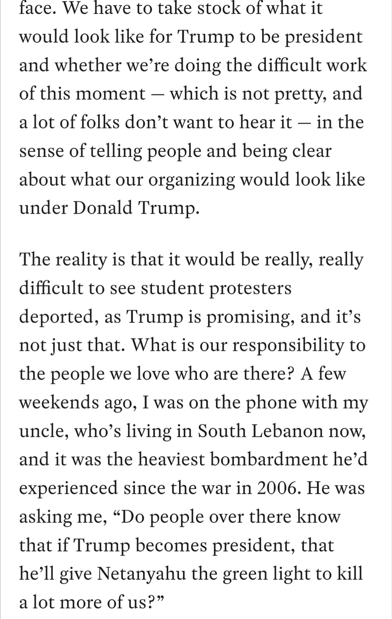 We have to take stock of what it would look like for Trump to be president and whether we’re doing the difficult work of this moment — which is not pretty, and a lot of folks don’t want to hear it — in the sense of telling people and being clear about what our organizing would look like under Donald Trump.

The reality is that it would be really, really difficult to see student protesters deported, as Trump is promising, and it’s not just that. What is our responsibility to the people we love who are there? A few weekends ago, I was on the phone with my uncle, who’s living in South Lebanon now, and it was the heaviest bombardment he’d experienced since the war in 2006. He was asking me, “Do people over there know that if Trump becomes president, that he’ll give Netanyahu the green light to kill a lot more of us?”