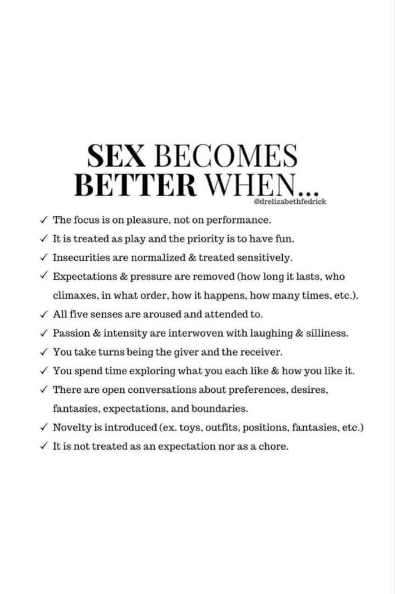 SEX BECOMES  BETTER WHEN  

The focus is on pleasure, not on performance.  It is treated as play and the priority is to have fun.  Insecurities are normalized & treated sensitively.  Expectations & pressure are removed (how long it lasts, who  climaxes, in what order, how it happens, how many times, etc.).  All five senses are aroused and attended to.  Passion & intensity are interwoven with laughing & silliness.  You take turns being the giver and the receiver.  You spend time exploring what you each like & how you like it.  There are open conversations about preferences, desires,  fantasies, expectations, and boundaries.  Novelty is introduced (ex. toys, outfits, positions, fantasies, etc.)  It is not treated as an expectation nor as a chore.