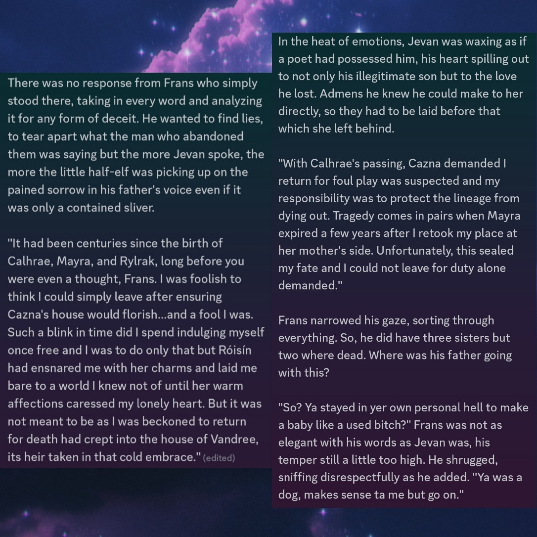 "You must understand, your mother was and will remain my one, true beloved. The day duty severed our physical bond was the exact moment my spirit perished for I knew I was not destined to bask in her radiant light for my...Lolth...forbid it and my mistress kept me close after my fallings. There was no such connection between Cazna and me past the contractual responsibilities of providing an heir to her house...those halls were hallow and the fragments of my soul walked them alone, wishing only to return to the surface but finding no strength to do so for fear my demons would follow to rip my love from me," Jevan spoke honestly, far more honest than even his usual bluntness he flurished like a cold blade.

There was no response from Frans who simply stood there, taking in every word and analyzing it for any form of deceit. He wanted to find lies, to tear apart what the man who abandoned them was saying but the more Jevan spoke, the more the little half-elf was picking up on the pained sorrow in his father's voice even if it was only a contained sliver. 

"It had been centuries since the birth of Calhrae, Mayra, and Rylrak, long before you were even a thought, Frans. I was foolish to think I could simply leave after ensuring Cazna's house would florish...and a fool I was. Such a blink in time did I spend indulging myself once free and I was to do only that but Róisín had ensnared me with her charms and laid me bare to a world I knew not of until her warm affections caressed my lonely heart. But it was not meant to be as I was beckoned to return for death had crept into the house of Vandree, its heir taken in that cold embrace."