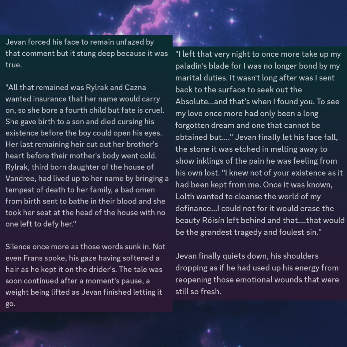 In the heat of emotions, Jevan was waxing as if a poet had possessed him, his heart spilling out to not only his illegitimate son but to the love he lost. Admens he knew he could make to her directly, so they had to be laid before that which she left behind.

"With Calhrae's passing, Cazna demanded I return for foul play was suspected and my responsibility was to protect the lineage from dying out. Tragedy comes in pairs when Mayra expired a few years after I retook my place at her mother's side. Unfortunately, this sealed my fate and I could not leave for duty alone demanded."

Frans narrowed his gaze, sorting through everything. So, he did have three sisters but two where dead. Where was his father going with this?

"So? Ya stayed in yer own personal hell to make a baby like a used bitch?" Frans was not as elegant with his words as Jevan was, his temper still a little too high. He shrugged, sniffing disrespectfully as he added. "Ya was a dog, makes sense ta me but go on."

Jevan forced his face to remain unfazed by that comment but it stung deep because it was true. 

"All that remained was Rylrak and Cazna wanted insurance that her name would carry on, so she bore a fourth child but fate is cruel. She gave birth to a son and died cursing his existence before the boy could open his eyes. Her last remaining heir cut out her brother's heart before their mother's body went cold. Rylrak, third born daughter of the house of Vandree, had lived up to her name by bringing a tempest of death to her family, a bad omen from birth sent to bathe in their blood and she took her seat at the head of the house with no one left to defy her."