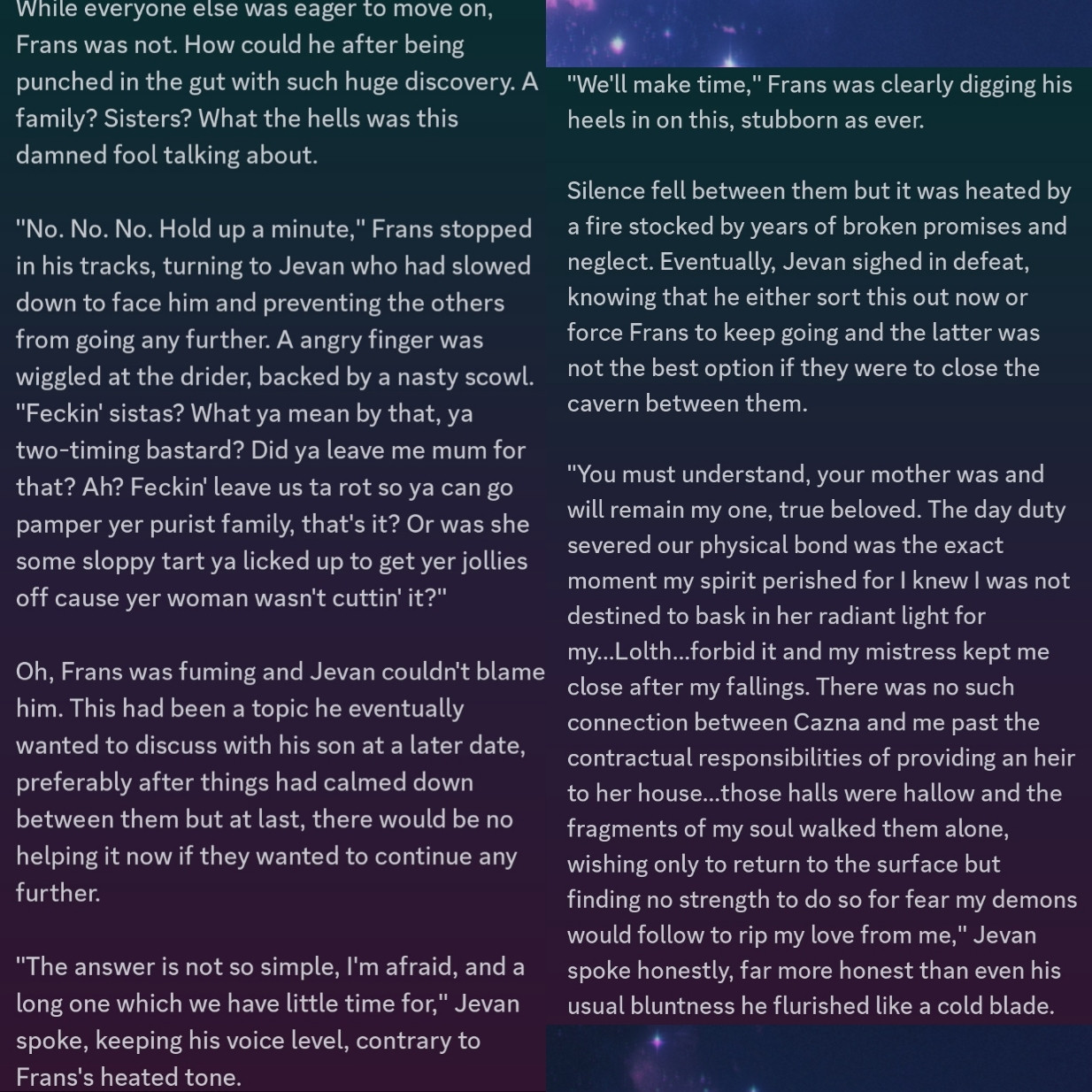 While everyone else was eager to move on, Frans was not. How could he after being punched in the gut with such huge discovery. A family? Sisters? What the hells was this damned fool talking about. 

"No. No. No. Hold up a minute," Frans stopped in his tracks, turning to Jevan who had slowed down to face him and preventing the others from going any further. A angry finger was wiggled at the drider, backed by a nasty scowl. "Feckin' sistas? What ya mean by that, ya two-timing bastard? Did ya leave me mum for that? Ah? Feckin' leave us ta rot so ya can go pamper yer purist family, that's it? Or was she some sloppy tart ya licked up to get yer jollies off cause yer woman wasn't cuttin' it?"

Oh, Frans was fuming and Jevan couldn't blame him. This had been a topic he eventually wanted to discuss with his son at a later date, preferably after things had calmed down between them but at last, there would be no helping it now if they wanted to continue any further. 

"The answer is not so simple, I'm afraid, and a long one which we have little time for," Jevan spoke, keeping his voice level, contrary to Frans's heated tone.

"We'll make time," Frans was clearly digging his heels in on this, stubborn as ever.

Silence fell between them but it was heated by a fire stocked by years of broken promises and neglect. Eventually, Jevan sighed in defeat, knowing that he either sort this out now or force Frans to keep going and the latter was not the best option if they were to close the cavern between them.