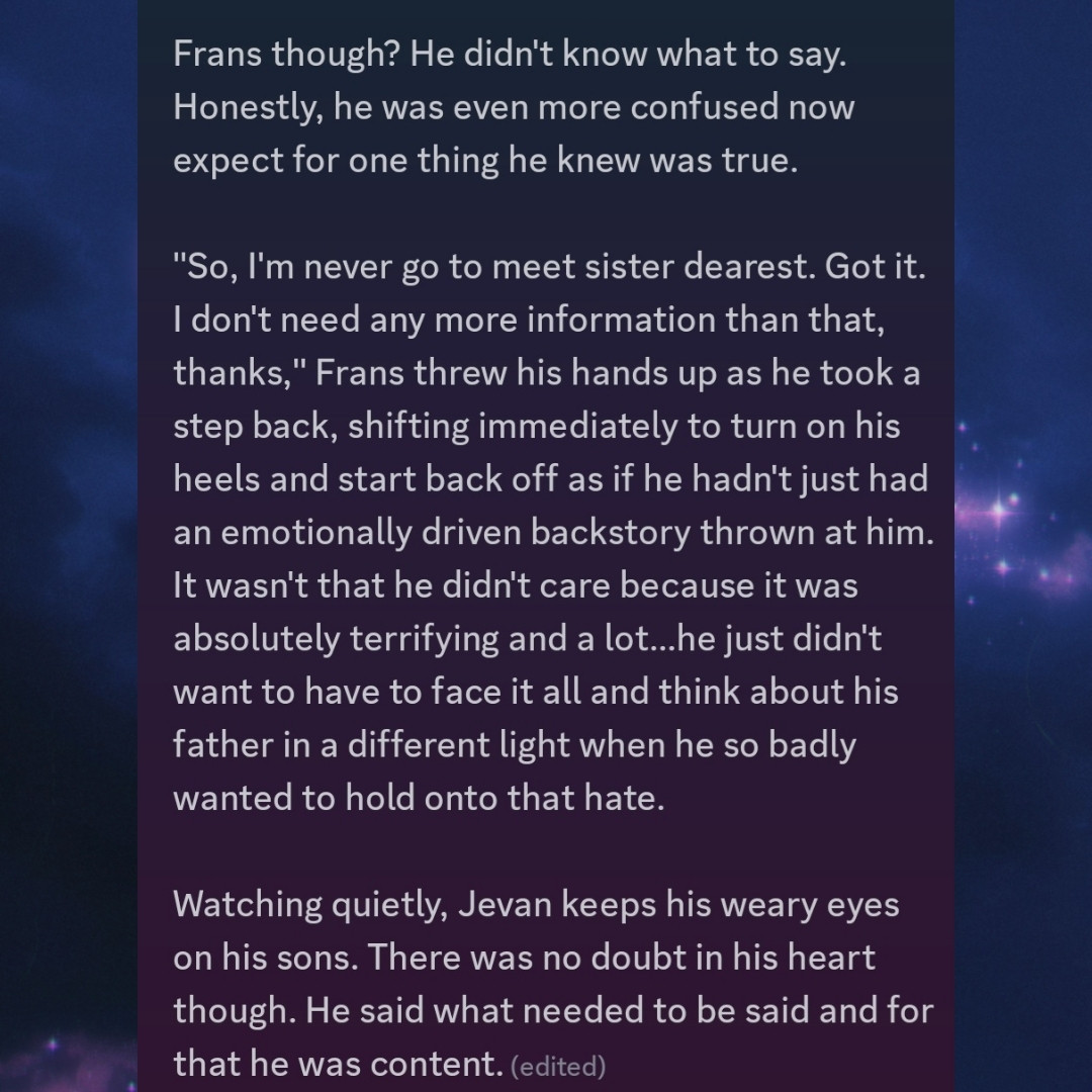 Silence once more as those words sunk in. Not even Frans spoke, his gaze having softened a hair as he kept it on the drider's. The tale was soon continued after a moment's pause, a weight being lifted as Jevan finished letting it go.

"I left that very night to once more take up my paladin's blade for I was no longer bond by my marital duties. It wasn't long after was I sent back to the surface to seek out the Absolute...and that's when I found you. To see my love once more had only been a long forgotten dream and one that cannot be obtained but...." Jevan finally let his face fall, the stone it was etched in melting away to show inklings of the pain he was feeling from his own lost. "I knew not of your existence as it had been kept from me. Once it was known, Lolth wanted to cleanse the world of my definance...I could not for it would erase the beauty Róisín left behind and that....that would be the grandest tragedy and foulest sin."

Jevan finally quiets down, his shoulders dropping as if he had used up his energy from reopening those emotional wounds that were still so fresh.

Frans though? He didn't know what to say. Honestly, he was even more confused now expect for one thing he knew was true.

"So, I'm never meeting sister dearest. Got it. I don't need any more information than that, thanks," Frans threw his hands up as he took a step back, shifting immediately to turn on his heels and start back off as if he hadn't just had an emotionally driven backstory thrown at him. It wasn't that he didn't care because it was absolutely terrifying and a lot...he just didn't want to have to face it all and think about his father in a different light when he so badly wanted to hold onto that hate.

Watching quietly, Jevan keeps his weary eyes on his sons. There was no doubt in his heart though. He said what needed to be said and for that he was content.