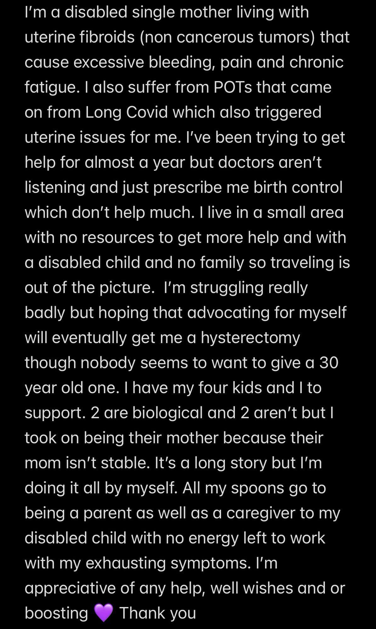 Screenshot of text: I’m a disabled single mother living with uterine fibroids (non cancerous tumors) that cause excessive bleeding, pain and chronic fatigue. I also suffer from POTs that came on from Long Covid which also triggered uterine issues for me. I’ve been trying to get help for almost a year but doctors aren’t listening and just prescribe me birth control which don’t help much. I live in a small area with no resources to get more help and with a disabled child and no family so traveling is out of the picture. I’m struggling really badly but hoping that advocating for myself will eventually get me a hysterectomy though nobody seems to want to give a 30 year old one. I have my four kids and I to support. 2 are biological and 2 aren’t but I took on being their mother because their mom isn’t stable. It’s a long story but I’m doing it all by myself. All my spoons go to being a parent as well as a caregiver to my disabled child with no energy left to work with my exhausting symptoms