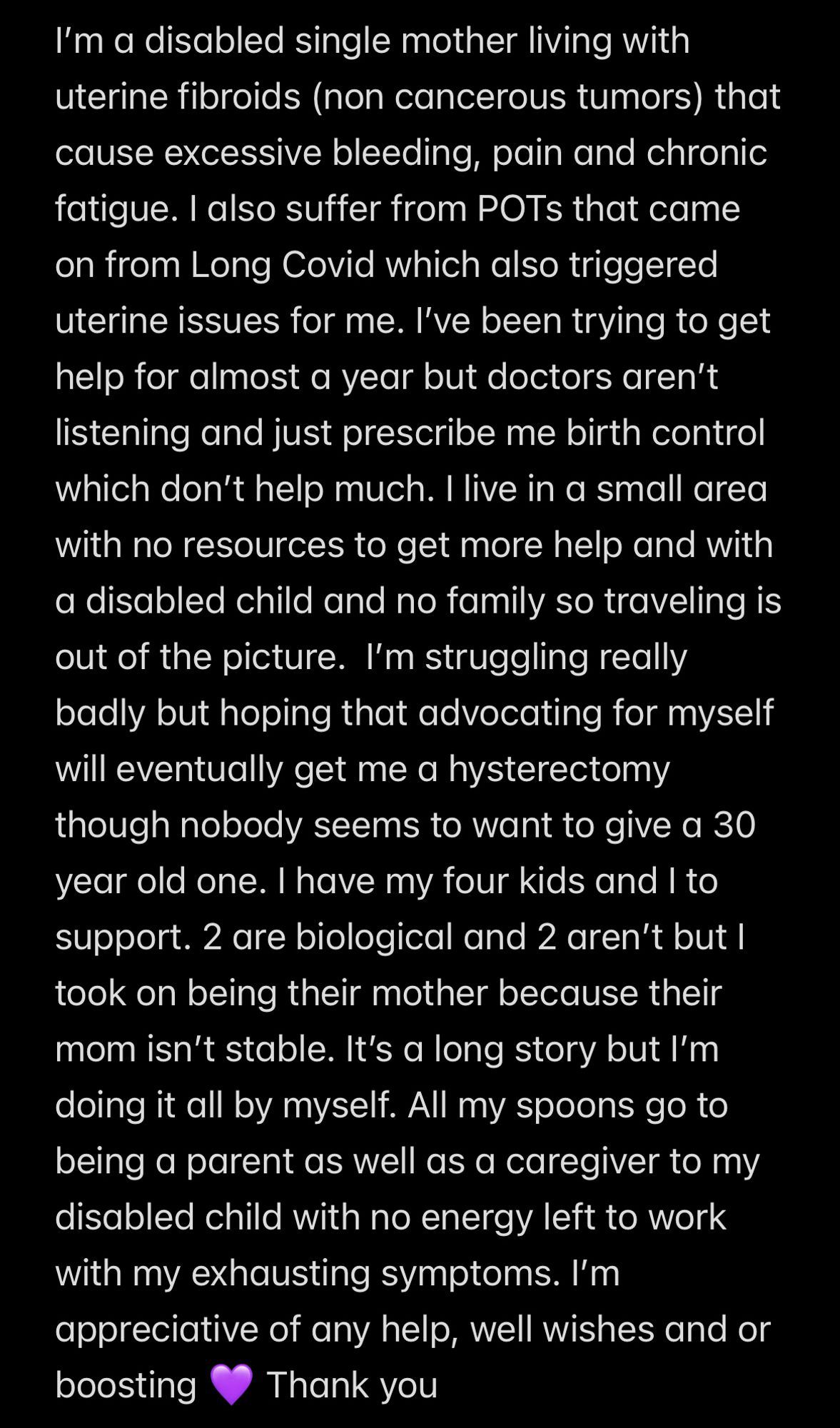 Screenshot of text: I’m a disabled single mother living with uterine fibroids (non cancerous tumors) that cause excessive bleeding, pain and chronic fatigue. I also suffer from POTs that came on from Long Covid which also triggered uterine issues for me. I’ve been trying to get help for almost a year but doctors aren’t listening and just prescribe me birth control which don’t help much. I live in a small area with no resources to get more help and with a disabled child and no family so traveling is out of the picture.  I’m struggling really badly but hoping that advocating for myself will eventually get me a hysterectomy though nobody seems to want to give a 30 year old one. I have my four kids and I to support. 2 are biological and 2 aren’t but I took on being their mother because their mom isn’t stable. It’s a long story but I’m doing it all by myself. All my spoons go to being a parent as well as a caregiver to my disabled child with no energy left to work with my exhausting symptom