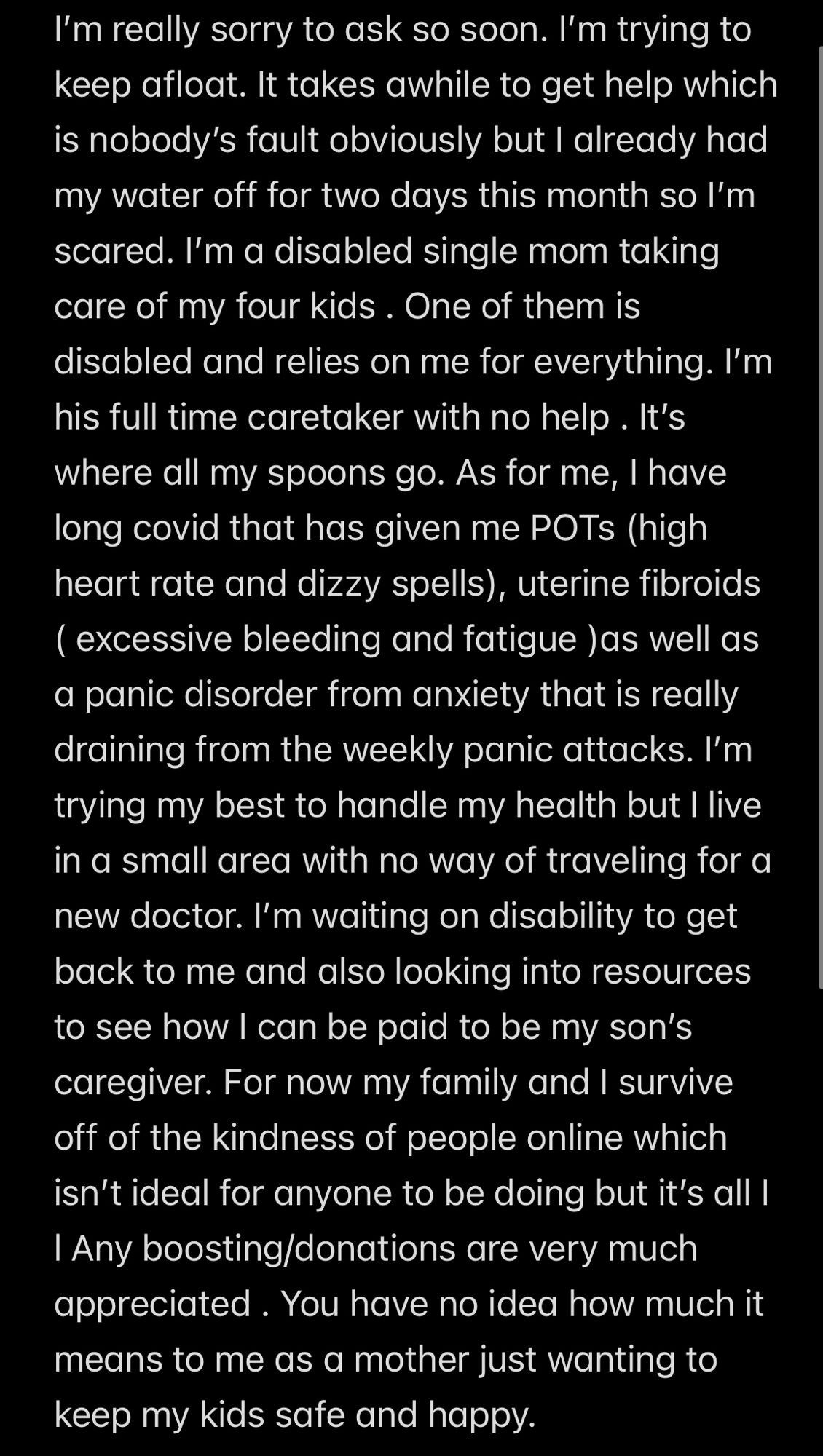 Screenshot of text: I’m really sorry to ask so soon. I’m trying to keep afloat. It takes awhile to get help which is nobody’s fault obviously but I already had my water off for two days this month so I’m scared. I’m a disabled single mom taking care of my four kids . One of them is disabled and relies on me for everything. I’m his full time caretaker with no help . It’s where all my spoons go. As for me, I have long covid that has given me POTs (high heart rate and dizzy spells), uterine fibroids ( excessive bleeding and fatigue )as well as a panic disorder from anxiety that is really draining from the weekly panic attacks. I’m trying my best to handle my health but I live in a small area with no way of traveling for a new doctor. I’m waiting on disability to get back to me and also looking into resources to see how I can be paid to be my son’s caregiver. For now my family and I survive off of the kindness of people online which isn’t ideal for anyone to be doing but it’s all I l Any boosting/donations are very much appreciated . You have no idea how much it means to me as a mother just wanting to keep my kids safe and happy. 
