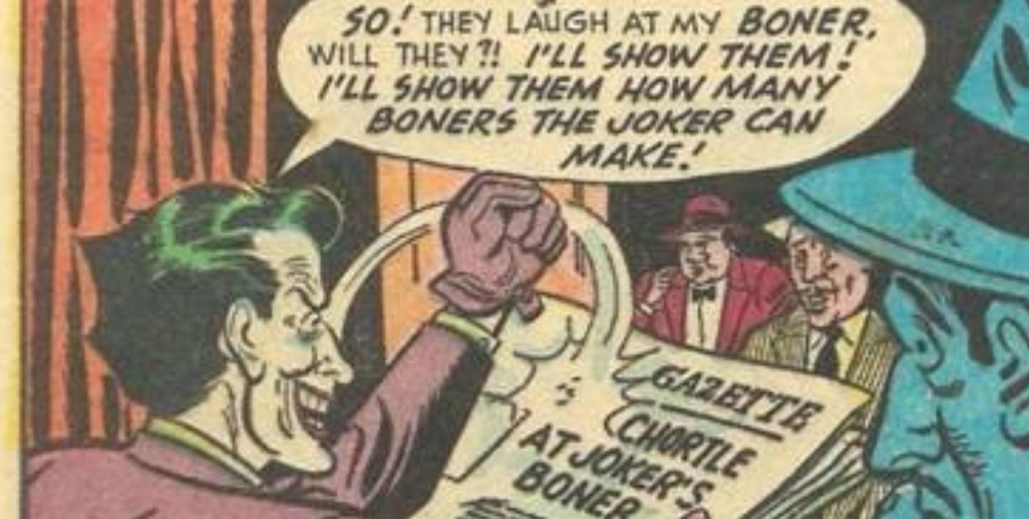 SO! THEY LAUGH AT MY BONER, WILL THEY? I’LL SHOW THEM!
I'LL SHOW THEM HOW MANY BONERS THE JOKER CAN MAKE!