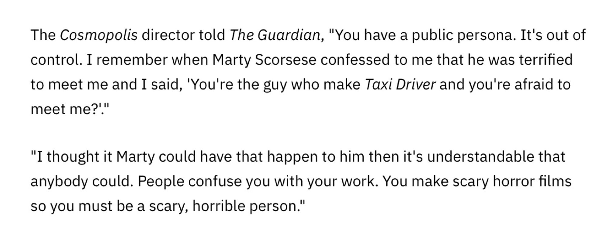 The Cosmopolis director told The Guardian, "You have a public persona. It's out of control. I remember when Marty Scorsese confessed to me that he was terrified to meet me and I said, 'You're the guy who make Taxi Driver and you're afraid to meet me?'."
"I thought it Marty could have that happen to him then it's understandable that anybody could. People confuse you with your work. You make scary horror films so you must be a scary, horrible person."