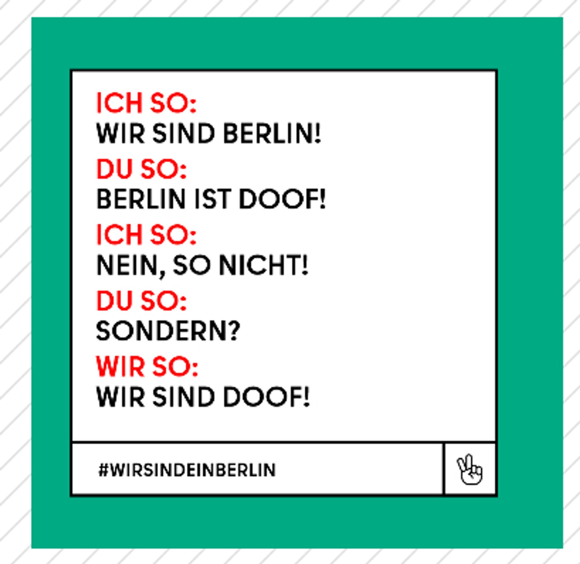 Weiter Parodie eines Werbeplakats. Auf "Wir sind Berlin!" folgt ein "Berlin ist doof!", was gekontert wird von "Nein, so nicht!", worauf die Frage "Sondern?" kommt. Der Dialog wird mit "Wir sind doof!" abgeschlossen.