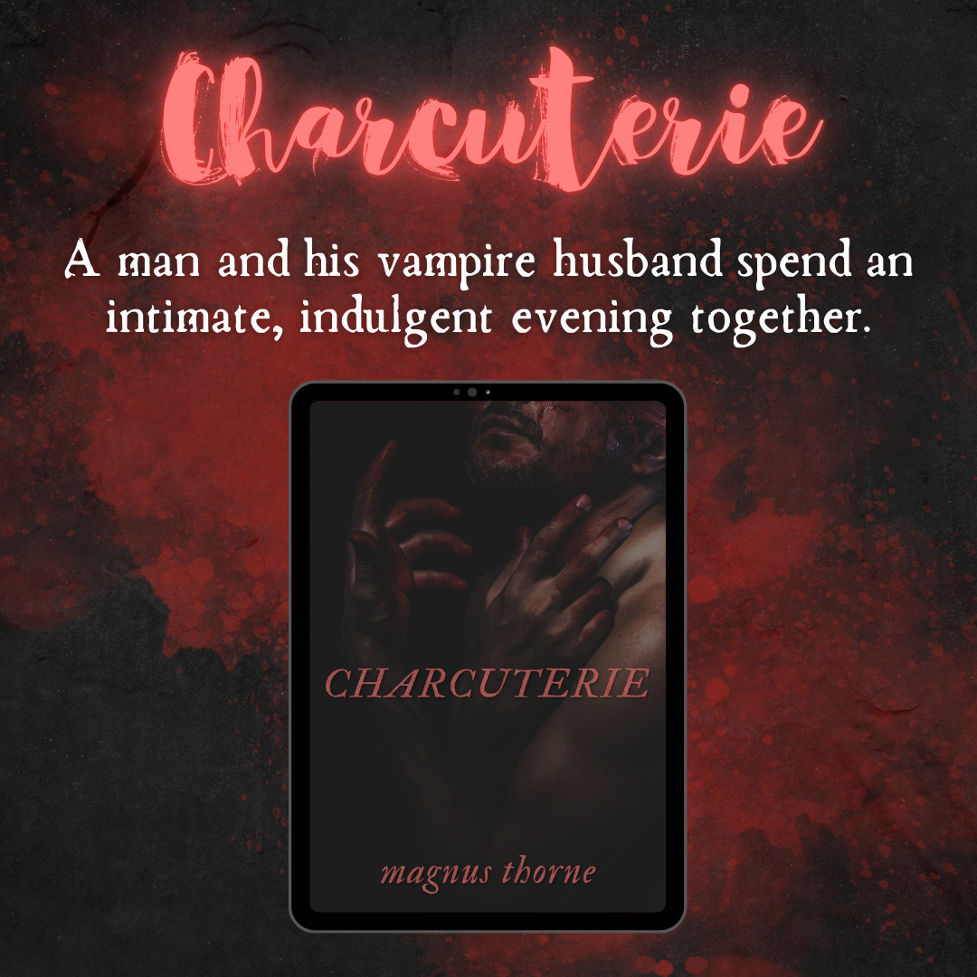 Image description: An abstract dark background with a splash of red, with neon red and white text, followed by the book cover for CHARCUTERIE by Magnus Thorne, which features a closeup portrait of a man's lower face and torso with his arms folded loosely over his chest; his fingers and face are smeared with blood.
Alt text: Charcuterie: A man and his vampire husband spend an intimate, indulgent evening together.