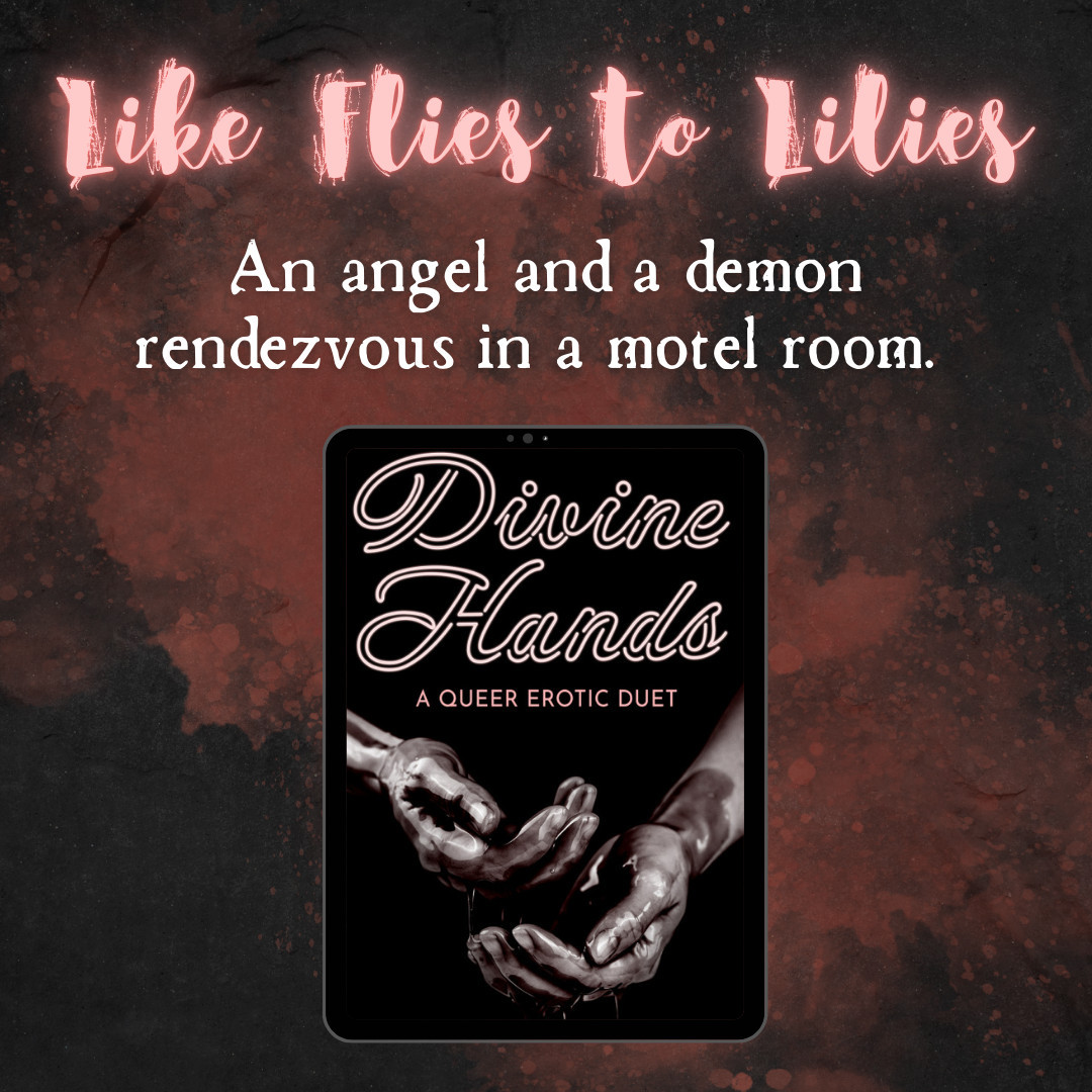 Image description: An abstract dark background with a splash of pink, with neon pink and white text, followed by the book cover for DIVINE HANDS by Magnus Thorne, which features a grayscale shot of two hands covered in viscous liquid, with white and pink typography.
Alt text: Like Flies to Lilies: An angel and a demon rendezvous in a motel room.