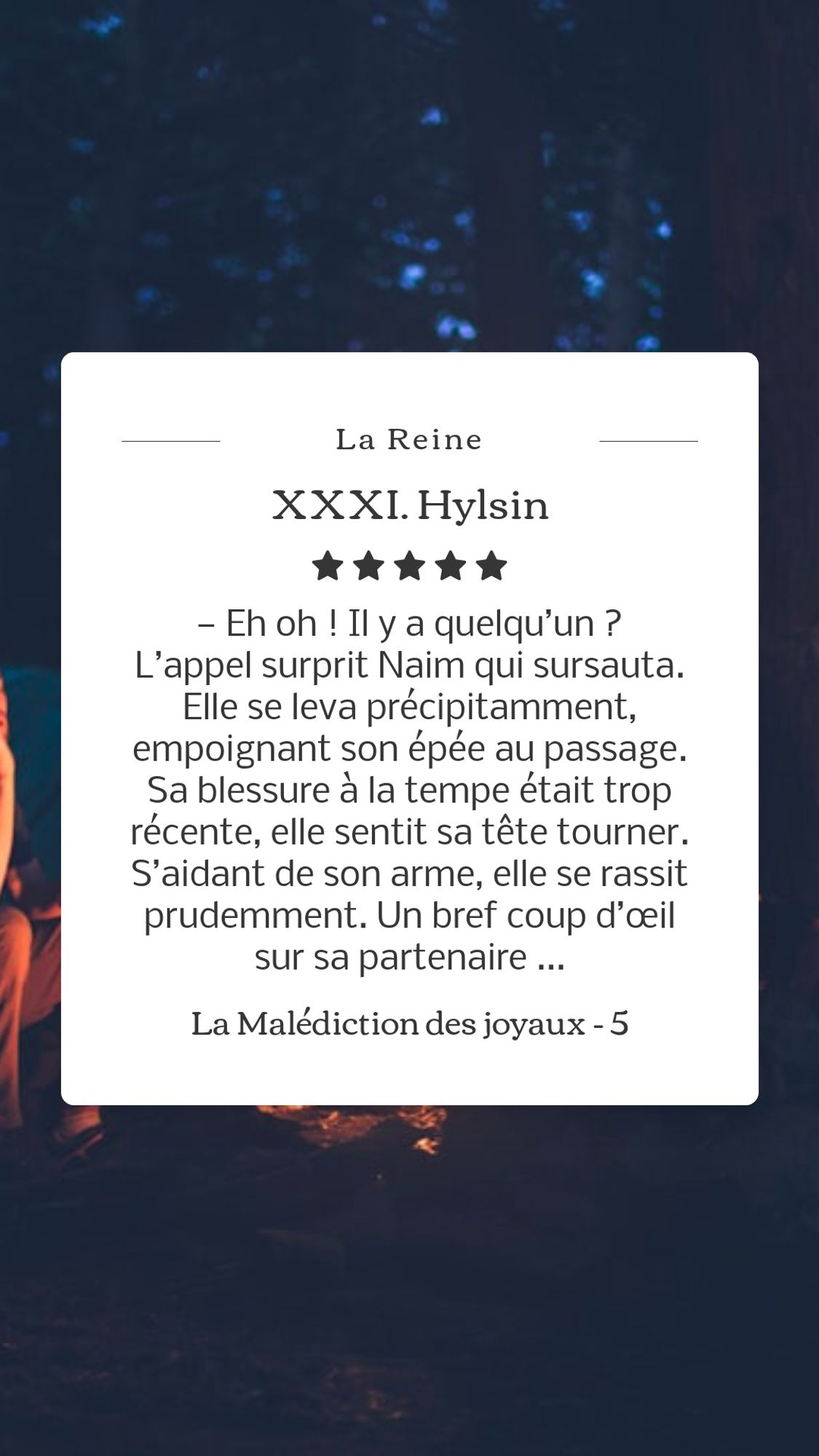 Un feu de camp, la nuit. Le texte de l'image :
— Eh oh ! Il y a quelqu’un ?

L’appel surprit Naim qui sursauta. Elle se leva précipitamment, empoignant son épée au passage. Sa blessure à la tempe était trop récente, elle sentit sa tête tourner. S’aidant de son arme, elle se rassit prudemment. Un bref coup d’œil sur sa partenaire endormie lui confirma qu’elle n’avait aucun secours à attendre de sa part. 

La Malédiction des joyaux - 5, La Reine. XXXI : Hylsin.