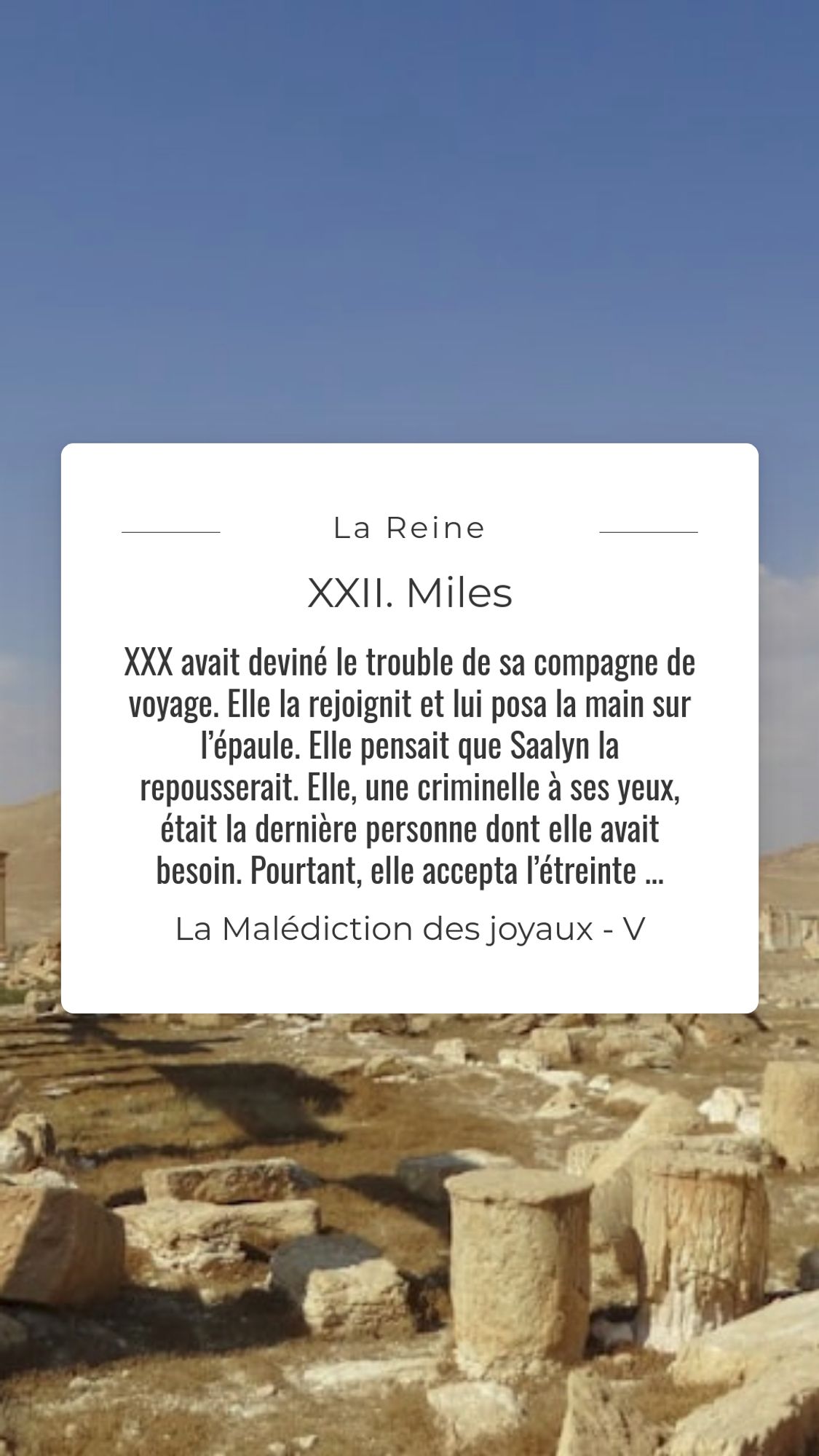 Une ville antique en ruine. Au milieu, dans un cadre blanc, le texte suivant : XXX avait deviné le trouble de sa compagne de voyage. Elle la rejoignit et lui posa la main sur l’épaule. Elle pensait que Saalyn la repousserait. Elle, une criminelle à ses yeux, était la dernière personne dont elle avait besoin. Pourtant, elle accepta l’étreinte, resserrant encore plus étroitement les bras autour de son corps.