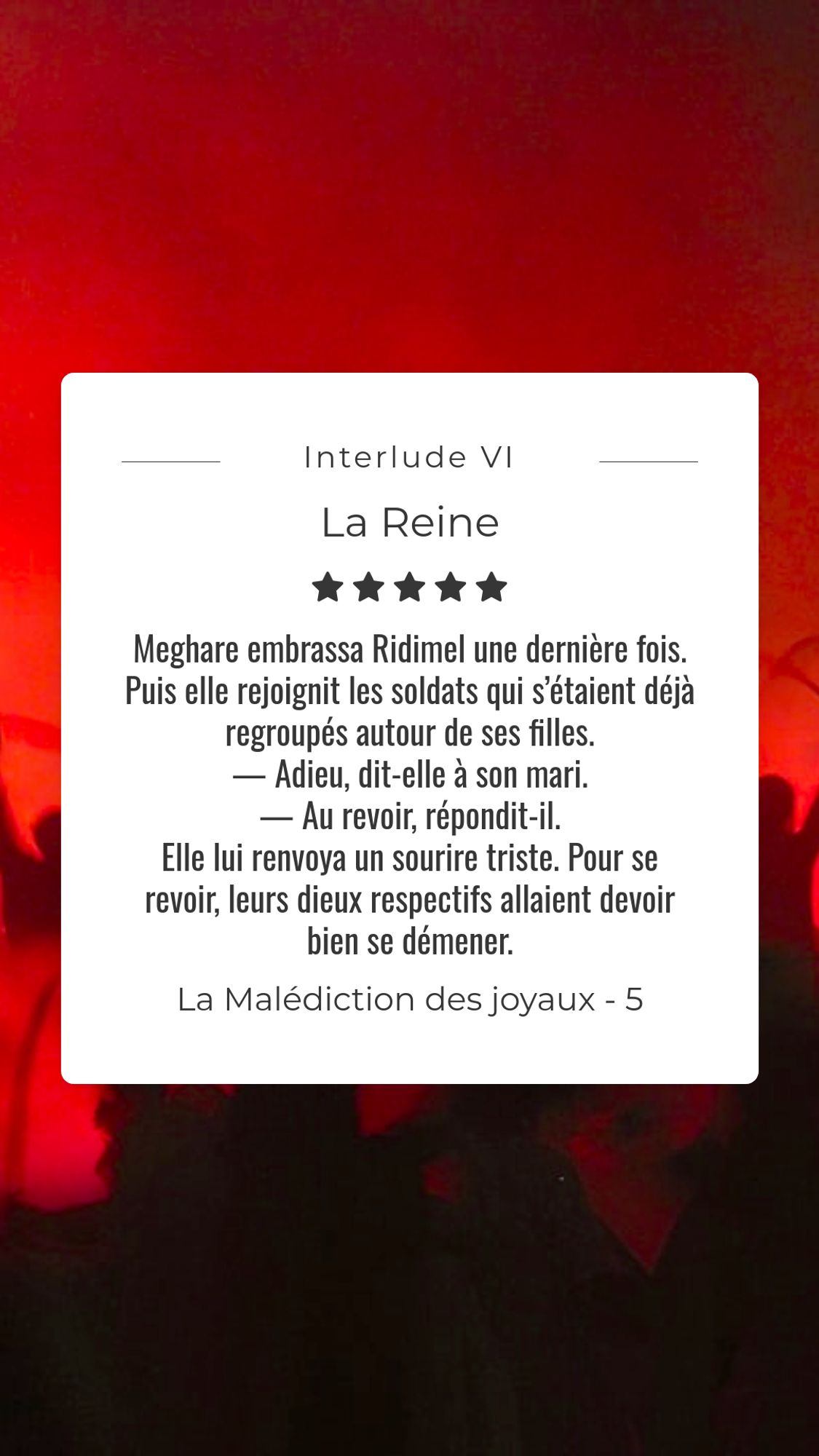 Les lueurs rougeoyantes d'un incendie, de nuit. Le texte dans un cadre sur l'image  :
« Meghare embrassa Ridimel une dernière fois. Puis elle rejoignit les soldats qui s’étaient déjà regroupés autour de ses filles.
— Adieu, dit-elle à son mari.
— Au revoir, répondit-il.
Elle lui renvoya un sourire triste. Pour se revoir, leurs dieux respectifs allaient devoir bien se démener.»

La Malédiction des joyaux, livre 5, La Reine. Interlude IV  cité de Miles, 15 ans plus tôt.