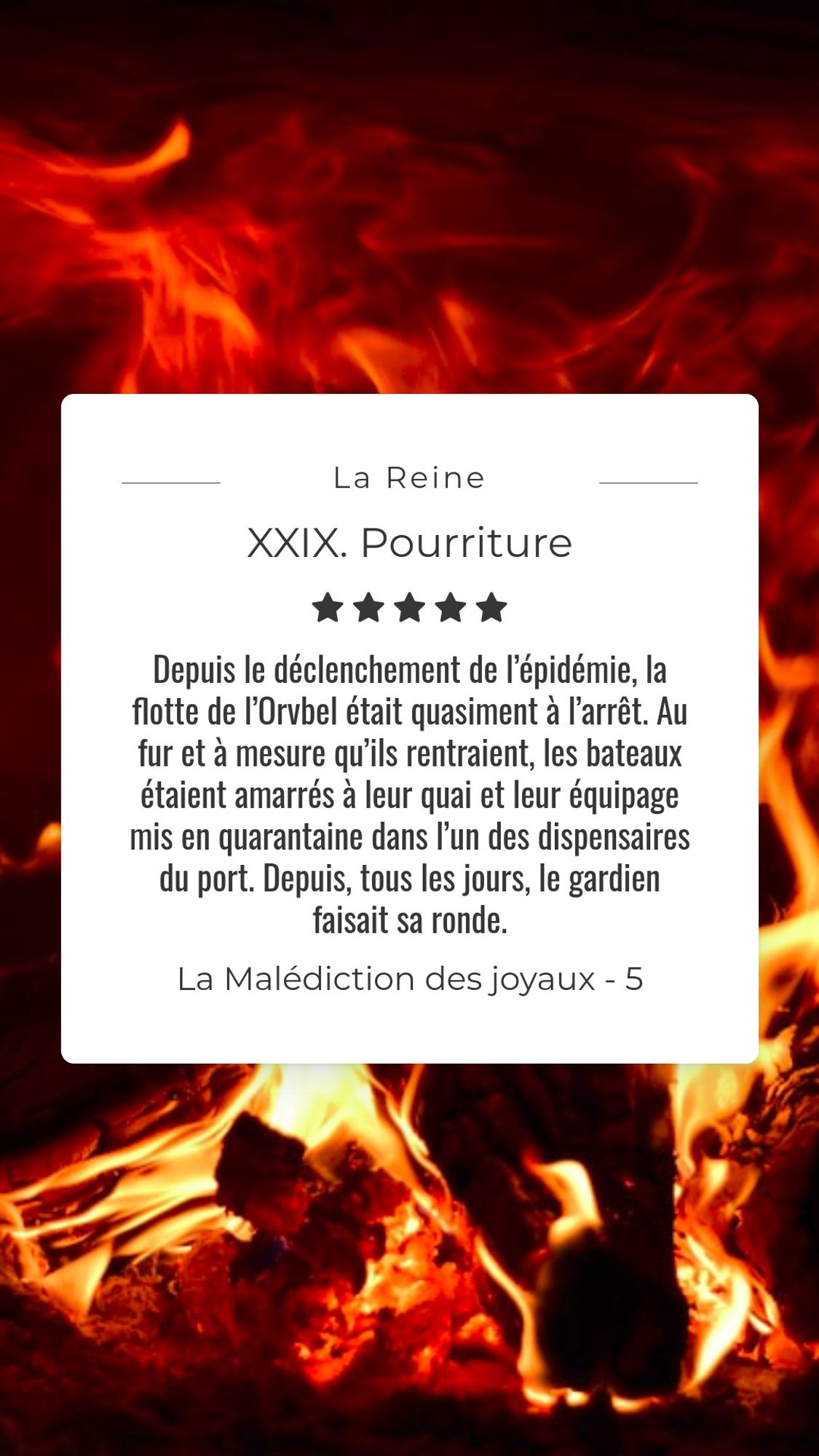 Feu de bois. Le texte sur l'image est : Depuis le déclenchement de l’épidémie, la flotte de l’Orvbel était quasiment à l’arrêt. Au fur et à mesure qu’ils rentraient, les bateaux étaient amarrés à leur quai et leur équipage mis en quarantaine dans l’un des dispensaires du port. Depuis, tous les jours, le gardien faisait sa ronde. Il longeait les quais déserts dans toute leur longueur, s’accordant une escale au niveau du chantier naval où il profitait d’un repos bien mérité pour se manger un solide casse-croûte. Avant l’épidémie, il serait entré dans l’une des tavernes des environs. Mais elles étaient toutes fermées. La nourriture était maintenant sous le contrôle exclusif du palais. (La Malédiction des joyaux, livre 5 : La Reine, Chapitre 29 : Pourriture).