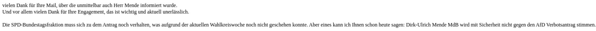 vielen Dank für Ihre Mail, über die unmittelbar auch Herr Mende informiert wurde.
Und vor allem vielen Dank für Ihre Engagement, das ist wichtig und aktuell unerlässlich.

Die SPD-Bundestagsfraktion muss sich zu dem Antrag noch verhalten, was aufgrund der aktuellen Wahlkreiswoche noch nicht geschehen konnte. Aber eines kann ich Ihnen schon heute sagen: Dirk-Ulrich Mende MdB wird mit Sicherheit nicht gegen den AfD Verbotsantrag stimmen.