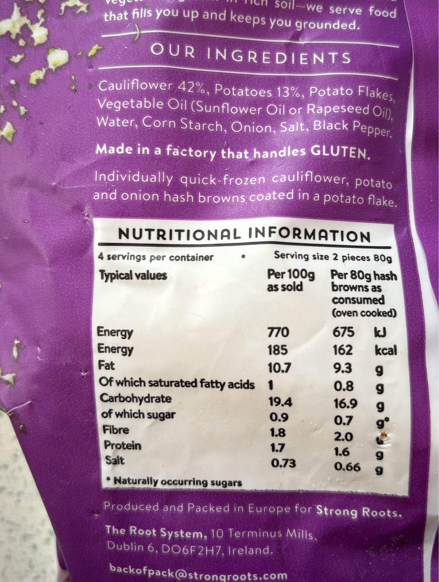 Cauliflower 42%, Potatoes 13%, Potato Flakes, Vegetable Oil (Sunflower Oil or Rapeseed Oil, Water, Corn Starch, Onion, Salt, Black Pepper.

NUTRITIONAL INFORMATION
4 servings per container
Serving size 2 pieces 80g
Typical values
Per 100g
Per 80g hash
as sold
browns as consumed (oven cooked)

Energy
770
675 kJ

Energy
185
162 kcal
Fat
10.7
9.3
9
Of which saturated fatty acids
1
0.8
9
Carbohydrate
19.4
16.9
9
of which sugar
0.9
0.7

Fibre
1.8
2.0

Protein
1.7
1.6

Salt
0.73
0.66