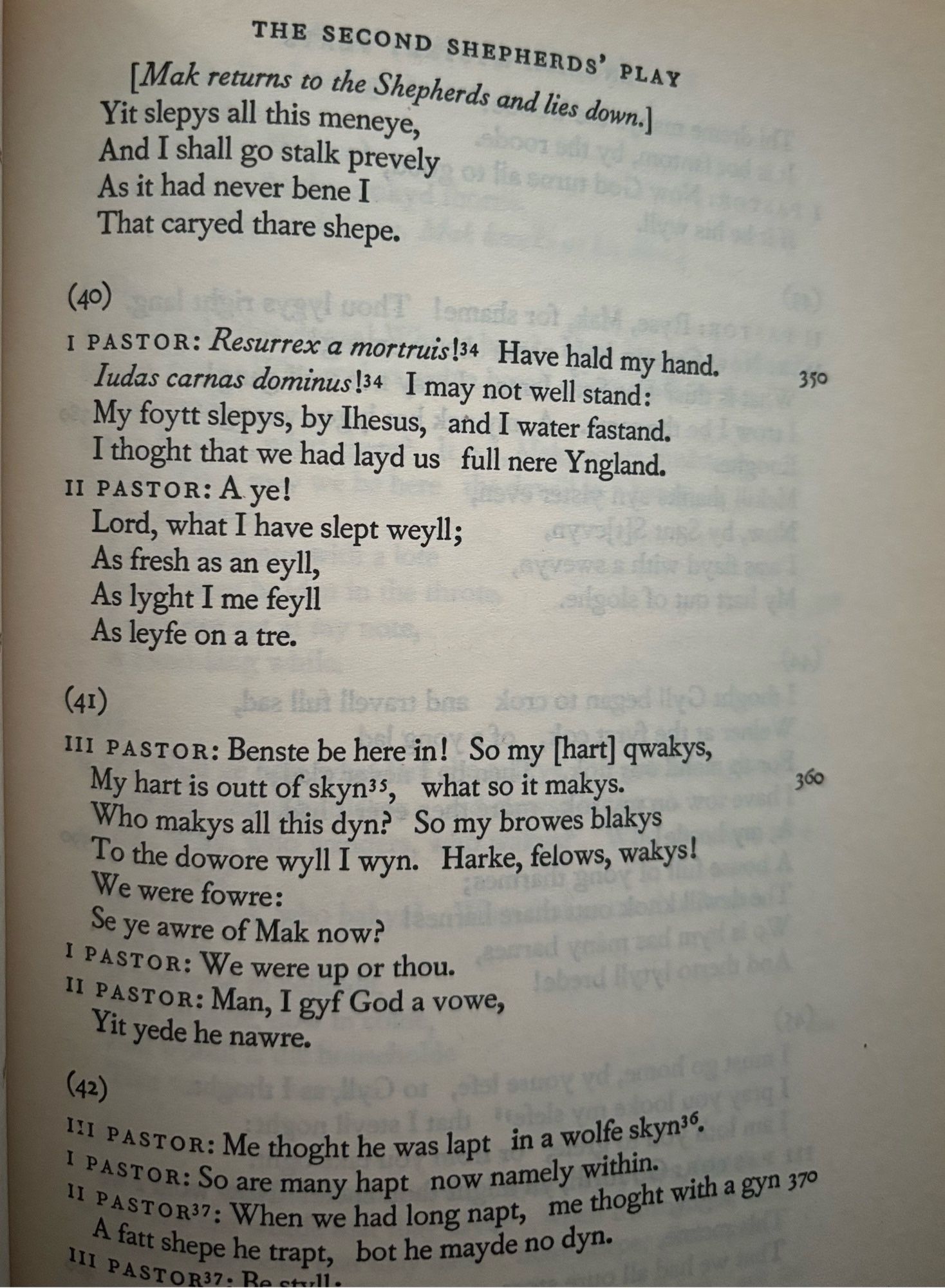 THE SECOND SHEPHERDS' PLAY
[Mak returns to the Shepherds and lies down.]
Yit slepys all this meneye, And I shall go stalk prevely
As it had never bene I That caryed thare shepe.
(40)
I PASTOR: Resurrex a mortruis!34 Have hald my hand.
Iudas carnas dominus 34 I may not well stand:
350
My foytt slepys, by Ihesus, and I water fastand.
I thoght that we had layd us full nere Yngland.
II PASTOR: A ye!
Lord, what I have slept weyll;
As fresh as an eyll, As lyght I me feyll As leyte on a tre.
(41)
III PASTOR: Benste be here in! So my [hart] qwakys, My hart is outt of skyn's, what so it makys.
360
Who makys all this dyn? So my browes blakys To the dowore wyll I wyn. Harke, felows, wakys!
We were fowre:
Se ye are of Mak now?
I PASTOR: We were up or thou.
Il PASTOR: Man, I gyf God a vowe, Yit yede he nawre.
(42)
I PASTOR: Me thoght he was lapt in a wolfe skyn?.
I PASTOR: So are many hapt now namely within.
" PASTOR?: When we had long napt, me thoght with a gyn gro A fatt shepe he trapt