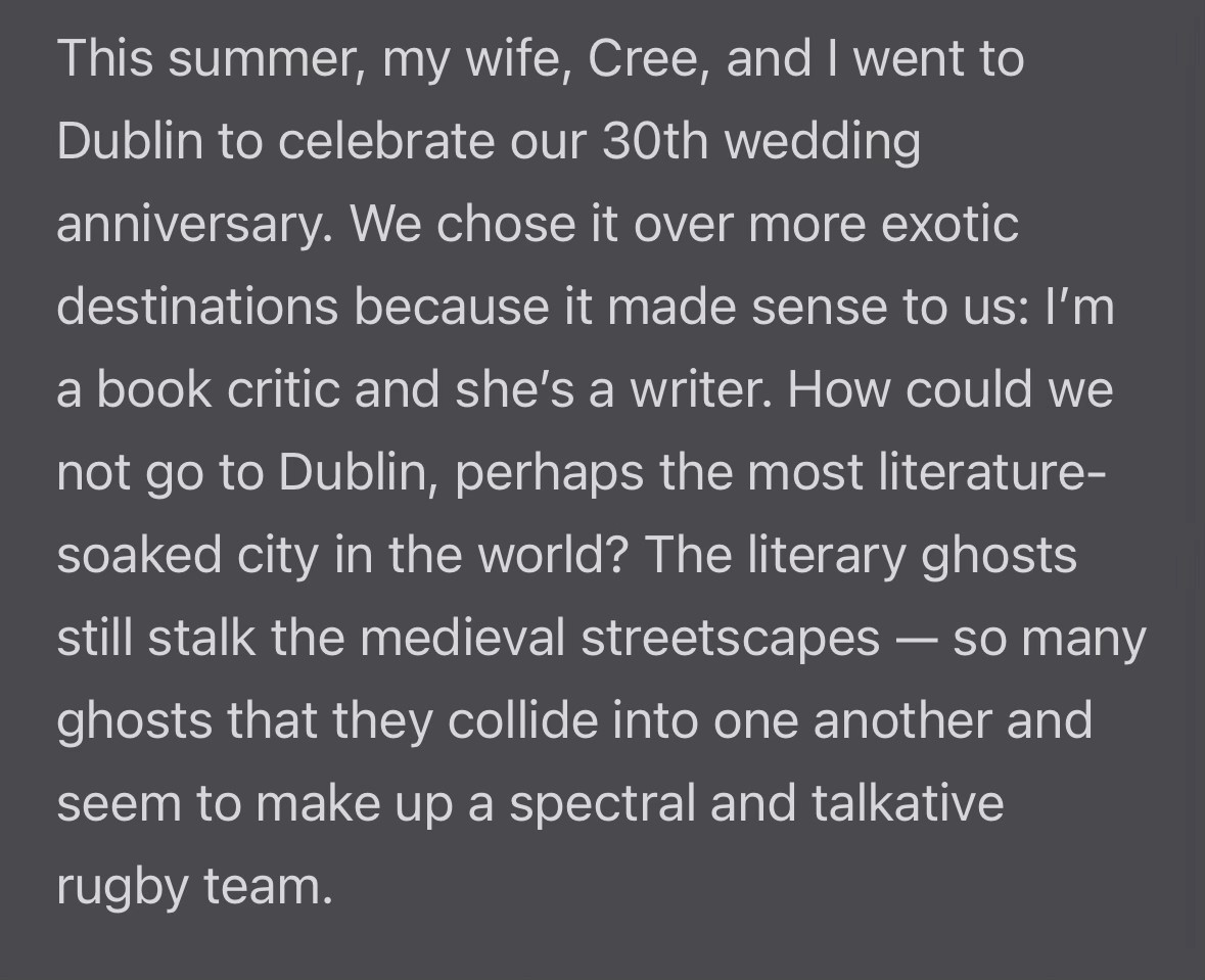 This summer, my wife, Cree, and I went to Dublin to celebrate our 30th wedding anniversary. We chose it over more exotic destinations because it made sense to us: I'm a book critic and she's a writer. How could we not go to Dublin, perhaps the most literature-soaked city in the world? The literary ghosts still stalk the medieval streetscapes - so many
ghosts that they collide into one another and seem to make up a spectral and talkative rugby team.