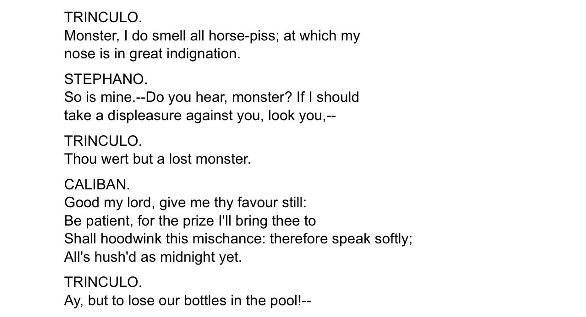 TRINCULO: Monster, I do smell all horse-piss; at which my nose is in great indignation.
STEPHANO: So is mine.—Do you hear, monster? If I should take a displeasure against you, look you,—
TRINCULO: Thou wert but a lost monster.
CALIBAN: Good my lord, give me thy favor still: Be patient, for the prize I’ll bring thee to Shall hoodwink this mischance: therefore speak softly; All’s hush’d as midnight yet.
TRINCULO: Ay, but to lose our bottles in the pool!—
Shakespeare, The Tempest