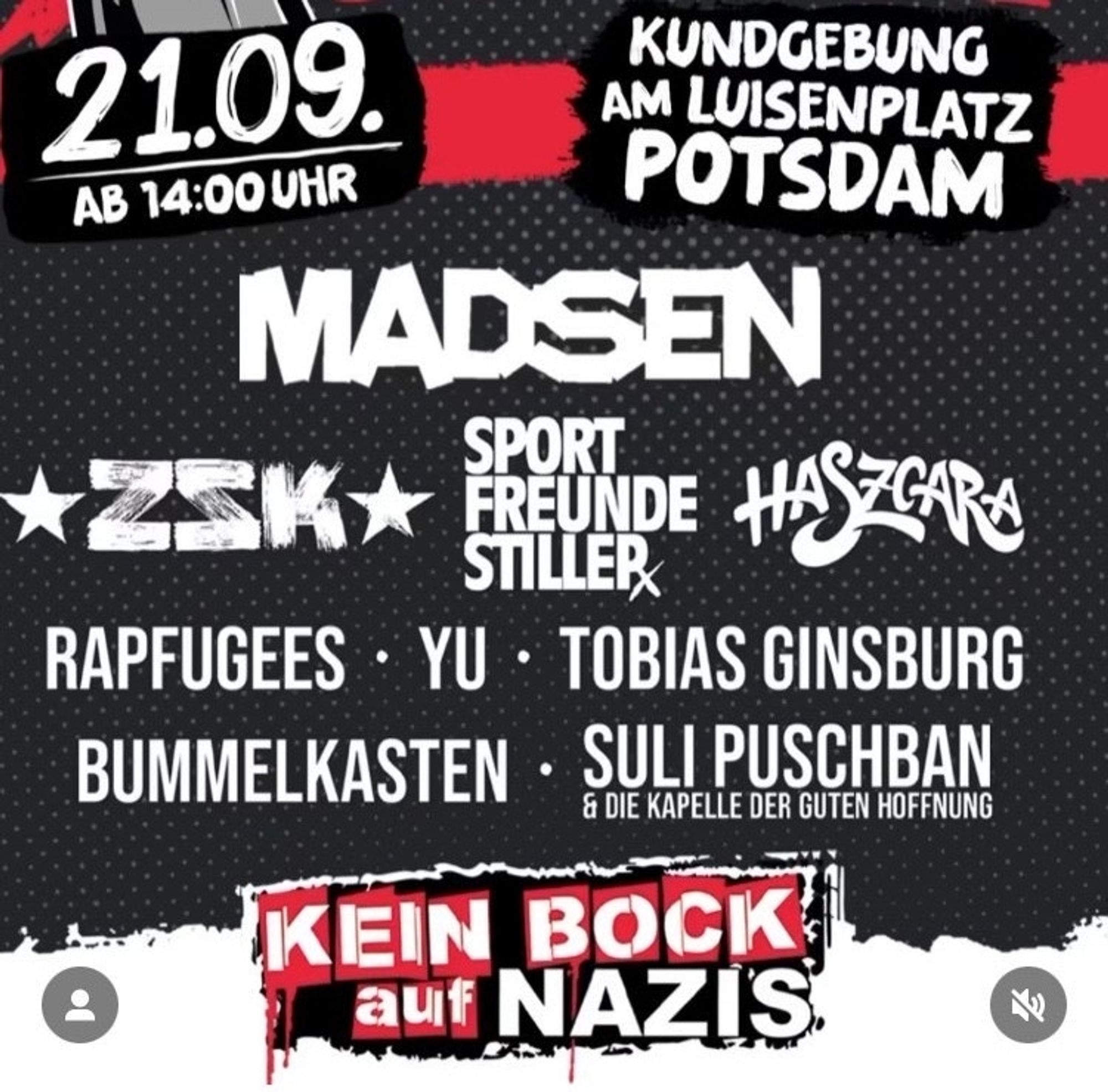 21.09. AB 14:00 UHR

KUNDGEBUNG AM LUISENPLATZ POTSDAM

MADSEN

ZSK

SPORT STILLER FREUNDE

HASZGARA

RAPFUGEES

YU

TOBIAS GINSBURG

BUMMELKASTEN

SULI PUSCHBAN & DIE KAPELLE DER GUTEN HOFFNUNG

KEIN BOCK auf NAZIS