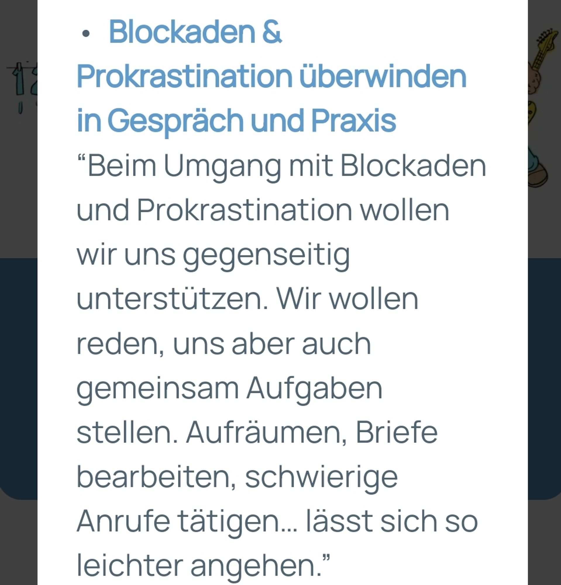 Infotext zu einer Selbsthilfegruppe:
Blockaden & Prokrastination überwinden in Gespräch und Praxis "Beim Umgang mit Blockaden und Prokrastination wollen wir uns gegenseitig unterstützen. Wir wollen reden, uns aber auch gemeinsam Aufgaben stellen. Aufräumen, Briefe bearbeiten, schwierige Anrufe tätigen... lässt sich so leichter angehen."